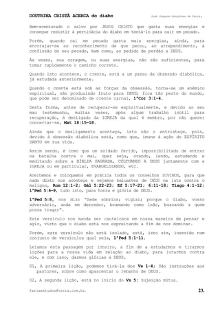 DOUTRINA CRISTÃ ACERCA do diabo José Joaquim Gonçalves de Faria.
fariaestudos@terra.com.br. 23.
Bem-aventurado o salvo por JESUS CRISTO que gasta suas energias e
consegue resistir à pertinácia do diabo em tentá-lo para cair em pecado.
Porém, quando cai em pecado gasta mais energias, ainda, para
encorajar-se ao reconhecimento de que pecou, ao arrependimento, à
confissão do seu pecado, bem como, ao pedido de perdão a DEUS.
Às vezes, sua coragem, ou suas energias, não são suficientes, para
tomar rapidamente o caminho correto.
Quando isto acontece, o crente, está a um passo da obsessão diabólica,
já estudada anteriormente.
Quando o crente está sob as forças da obsessão, torna-se um anêmico
espiritual, não produzindo fruto para DEUS; fica tão perto do mundo,
que pode ser denominado de crente carnal, 1ªCor¨3:1-4.
Desta forma, antes de recuperar-se espiritualmente, e devido ao seu
mau testemunho, muitas vezes, após algum trabalho inútil para
recuperação, é desligado da IGREJA da qual é membro, por não querer
concertar−se, Mat¨18:15−18.
Ainda que o desligamento aconteça, isto não o entristeçe, pois,
devido à obsessão diabólica está, como que, imune à ação do ESPÍRITO
SANTO em sua vida.
Assim sendo, é como que um soldado ferido, impossibilitado de entrar
na batalha contra o mal, quer seja, orando, lendo, estudando e
meditando sobre a BÍBLIA SAGRADA, CULTUANDO A DEUS juntamente com a
IGREJA ou em particular, EVANGELIZANDO, etc.
Aceitemos e coloquemos em prática todos os conselhos DIVINOS, para que
nada disto nos aconteça e sejamos baluartes de DEUS na luta contra o
maligno, Rom¨12:1-2; Gál¨5:22-23; Ef¨5:17-21; 6:11-18; Tiago¨4:1-12;
1ªPed¨5:6−9, tudo isto, para honra e glória de DEUS.
1ªPed¨5:8, nos diz: “Sede sóbrios; vigiai; porque o diabo, vosso
adversário, anda em derredor, bramando como leão, buscando a quem
possa tragar”.
Este versículo nos manda ser cautelosos em nossa maneira de pensar e
agir, visto que o diabo está nos espreitando a fim de nos dominar.
Porém, este versículo não está isolado, está, isto sim, inserido num
conjunto de versículos qual seja, 1ªPed¨5:1−11.
Leiamos esta passagem por inteiro, a fim de a estudarmos e tirarmos
lições para a nossa vida em relação ao diabo, para lutarmos contra
ele, e com isso, darmos glórias a DEUS.
01, A primeira lição, podemos tirá-la dos Vs¨1−4; São instruções aos
pastores, sobre como apascentar o rebanho de DEUS.
02, A segunda lição, está no início do Vs¨5; Sujeição mútua.
 