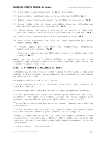 DOUTRINA CRISTÃ ACERCA do diabo José Joaquim Gonçalves de Faria.
fariaestudos@terra.com.br. 24.
03, A terceira lição, também está no Vs¨5; Humildade.
04, Quarta lição, humildade debaixo da potente mão de DEUS, Vs¨6.
05, Quinta lição, a exaltação pessoal vem de DEUS, no tempo certo, Vs¨6.
06, Sexta lição, todas as nossas ansiedades devem ser colocadas nas
mãos de DEUS, porque ele cuida de nós, Vs¨7.
07, Sétima lição, sobriedade e vigilância, em virtude da observação
diabólica, buscando ocasião propícia para ter vitória sobre nós, Vs¨8.
08, Oitava lição, Resistência ao diabo com firmeza na fé, Vs¨9.
09, Nona lição, reconhecer que todos os irmãos espalhados pelo mundo
também sofrem, Vs¨9.
10, Décima lição, por fim DEUS nos aperfeiçoará, confirmará,
fortificará e fortalecerá, Vs¨10.
11, Undécima lição, porque com DEUS está o poder e a glória para todo
o sempre, Vs¨11.
Aqui, bem como em toda a BÍBLIA SAGRADA, o crente tem tudo o que
necessita para aprender a resistir ao diabo, bem como, para ter muitas
e muitas vitórias sobre ele.
XIII, 1, O CRENTE E A EXALTAÇÃO ao diabo.
Infelizmente, muitas vezes, o crente esquece de dar glória a DEUS para
exaltar o diabo através, principalmente, dos pensamentos, mas também
de palavras e atitudes.
Um exemplo verídico poderá nos iluminar:
Prestemos atenção ao diálogo, verídico, entre dois irmãos, chamados de
irmão A e irmão B.
O irmão A chega para o irmão B e lhe conta a seguinte experiência pessoal.
“Eu sou pedreiro; não tenho dificuldade para construir uma casa,
entretanto, não tenho casa própria, porque não tenho terreno para
construir uma residência para mim, minha mulher e meus filhos”.
“Por várias vezes, estive bem perto de comprar terreno, para realizar
o meu sonho”.
“Por várias vezes, estive quase com a quantia certa, em dinheiro, para
dar a entrada num terreno e poder construir a casa própria”.
“Porém, o diabo tem agido de tal forma que sempre acontece alguma
coisa grave, a tal ponto que o dinheiro não se complete, e pior do que
isso, faz com que, o que estava amealhado também desapareça, em gastos
inesperados”.
“Esta é a minha triste realidade”¨!
 