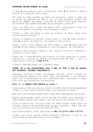DOUTRINA CRISTÃ ACERCA do diabo José Joaquim Gonçalves de Faria.
fariaestudos@terra.com.br. 25.
O irmão B que escutara toda a história do irmão A em silêncio; pede a
palavra e o aconselha desta forma:
“Ao invés do irmão atribuir ao diabo tais percalços, porque o irmão não
se coloca em comunhão com DEUS e lhe faz esta pergunta; porque tens
permitido, SENHOR, que quando o montante em dinheiro está quase completo,
me aconteçam tão grandes problemas que me obrigam a gastá-lo”¨?
“Pois, da forma que o irmão tem agido, está, infelizmente, ainda que
inconscientemente, exaltando e glorificando o diabo”.
“Porque o irmão não deixa ou pára de atribuir ao diabo todos esses
acontecimentos adversos”¨?
Talvez, no momento do diálogo citado acima, o irmão B tenha chocado o
irmão A ao ponto de deixá-lo, intranqüilo e até nervoso.
Porém, o certo é que, passado não muito tempo, o irmão A chega junto do
irmão B com uma alegria contagiante e, todo sorridente, lhe confidencia:
“Graças a DEUS consegui comprar o meu terreno e em breve começarei a
construir a minha casa”.
Cremos que o irmão A deixou de atribuir os fatos negativos ao diabo,
humilhou-se e colocou-se debaixo da potente mão de DEUS, o qual no
tempo certo o exaltou, 1ªPed¨5:6-9.
O diabo É UMA REALIDADE, não o podemos negar.
PORÉM, SE A ELE ATRIBUIRMOS TODO O MAL OU TUDO O QUE DE ERRADO
NOS ACONTECE, ESTAMOS EXALTANDO−O.
Exaltemos, portanto a DEUS, dialoguemos com ele, sobre o porquê dos
acontecimentos adversos da nossa vida, reconhecendo o seu senhorio
sobre nós e descansemos em suas soberanas mãos, aguardando o tempo
certo para que sejamos por ele exaltados.
XIII, 2, O CRENTE PODE SERVIR ao diabo¨?
Infelizmente, todas as vezes que o crente em JESUS CRISTO está desobedecendo
a DEUS, ou seja, quando está pecando, está servindo ao diabo.
Numa certa oportunidade, JESUS CRISTO chama Pedro, abertamente, de satanás.
Naquela oportunidade, Pedro estava servindo ao diabo, pois repreendeu a
JESUS CRISTO, quando falou sobre o que lhe haveria de acontecer na cruz.
É bom salientar que, um pouco antes de JESUS CRISTO chamar Pedro de
satanás, chamou-o de bem-aventurado, porque respondeu a JESUS algo que
lhe fora revelado pelo PAI QUE ESTÁ NOS CÉUS.
Este acontecimento, está registrado em Mat¨16:13-23 e Mar¨8:27-33.
Leiamos com muita atenção estas passagens BÍBLICAS, a fim de nos
inteirarmos da realidade desta triste verdade.
 
