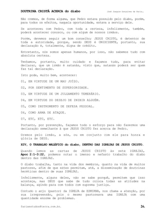 DOUTRINA CRISTÃ ACERCA do diabo José Joaquim Gonçalves de Faria.
fariaestudos@terra.com.br. 26.
Não cremos, de forma alguma, que Pedro estava possuído pelo diabo, porém,
para todos os efeitos, naquela oportunidade, estava a serviço dele.
Se aconteceu com Pedro, com toda a certeza, infelizmente, também,
poderá acontecer conosco, ou com algum de nossos irmãos.
Porém, devemos seguir um bom conselho; JESUS CRISTO, é detentor de
toda a autoridade, porque, sendo DEUS é ONISCIENTE, portanto, sua
declaração é, totalmente, digna de crédito.
Entretanto, nós somos apenas humanos, por isso, não sabemos tudo com
absoluta certeza.
Tenhamos, portanto, muito cuidado e façamos tudo, para evitar
declarar, que um irmão é satanás, visto que, satanás poderá ser quem
faz tal declaração.
Isto pode, muito bem, acontecer:
01, EM VIRTUDE DE UM MAU JUÍZO.
02, POR SENTIMENTO DE SUPERIORIDADE.
03, EM VIRTUDE DE UM JULGAMENTO TEMERÁRIO.
04, EM VIRTUDE DO DESEJO DE INIBIR ALGUÉM.
05, COMO INSTRUMENTO DE DEFESA PESSOAL.
06, COMO ARMA DE ATAQUE.
07, ETC, ETC, ETC.
Portanto, por prevenção, façamos todo o esforço para não fazermos uma
declaração semelhante à que JESUS CRISTO fez acerca de Pedro.
Oremos pelo irmão, a sós, ou em conjunto com ele para honra e
glória de DEUS.
XIV, O TRABALHO MALÉFICO do diabo, DENTRO DAS IGREJAS DE JESUS CRISTO.
Quando lemos as cartas de JESUS CRISTO às sete IGREJAS,
Apoc¨2:1−3:22, podemos notar o imenso e nefasto trabalho do diabo
dentro das IGREJAS.
O diabo trabalha, tanto na vida dos membros, quanto na vida de muitos
pastores, afim de que estes permitam, até, a disseminação de doutrinas
heréticas dentro de suas IGREJAS.
Infelizmente, alguns deles, não se sabe porquê, permitem que isso
aconteça, mas DEUS que sabe de tudo coloca todas as atitudes na
balança, agindo para com todos com suprema justiça.
Contudo o anjo (pastor) da IGREJA de ESMIRNA, nos chama a atenção, por
sua irrepreensão, pois o mesmo pastoreava uma IGREJA com uma
quantidade enorme de problemas.
 
