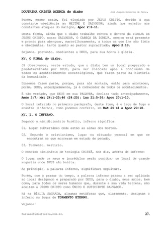 DOUTRINA CRISTÃ ACERCA do diabo José Joaquim Gonçalves de Faria.
fariaestudos@terra.com.br. 27.
Porém, mesmo assim, foi elogiado por JESUS CRISTO, devido à sua
constante obediência ao MESTRE E SALVADOR, ainda que sujeito aos
constantes ataques do maligno, Apoc¨2:8-11.
Desta forma, ainda que o diabo trabalhe contra e dentro da IGREJA DE
JESUS CRISTO, nosso SALVADOR, O CABEÇA DA IGREJA, sempre está presente
e pronto para abençoar, maravilhosamente, a todos os que lhe são fiéis
e obedientes, tanto quanto ao pastor supracitado, Apoc¨2:10.
Sejamos, portanto, obedientes a DEUS, para sua honra e glória.
XV, O FINAL do diabo.
Já observamos, neste estudo, que o diabo tem um local preparado e
predeterminado por DEUS, para ser colocado após a conclusão de
todos os acontecimentos escatológicos, que fazem parte da história
da humanidade.
Dissemos fazem parte, porque, para nós mortais, estão para acontecer,
porém, DEUS, antecipadamente, já é conhecedor de todos os acontecimentos.
É tão verdade, que DEUS em sua PALAVRA, declara tudo antecipadamente,
Amós¨3:7; Mat¨24:1-25:46 (24:25); Luc¨21:5-36; Apoc¨20:1-10.
O local referido no primeiro parágrafo, deste item, é o lago de fogo e
enxofre (inferno), como podemos conferir, em Mat¨25:41 e Apoc¨20:10.
XV, 1, O INFERNO.
Segundo o minidicionário Aurélio, inferno significa:
01, Lugar subterrâneo onde estão as almas dos mortos.
02, Segundo o cristianismo, lugar ou situação pessoal em que se
encontram os que morreram em estado de pecado.
03, Tormento, martírio.
O conciso dicionário de teologia CRISTÃ, nos diz, acerca de inferno:
O lugar onde os maus e incrédulos serão punidos; um local de grande
angústia onde DEUS não habita.
Ao princípio, a palavra inferno, significava sepultura.
Porém, com o passar do tempo, a palavra inferno passou a ser aplicada
ao local designado e preparado por DEUS, para o diabo, seus anjos, bem
como, para todos os seres humanos que, durante a sua vida terrena, não
aceitam a JESUS CRISTO como ÚNICO E SUFICIENTE SALVADOR.
Há na BÍBLIA SAGRADA, algumas metáforas que, claramente, designam o
inferno ou lugar de TORMENTO ETERNO.
Vejamos:
 