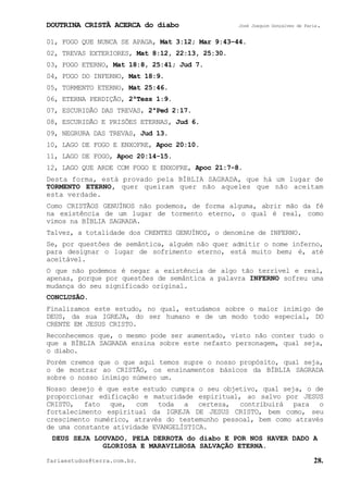 DOUTRINA CRISTÃ ACERCA do diabo José Joaquim Gonçalves de Faria.
fariaestudos@terra.com.br. 28.
01, FOGO QUE NUNCA SE APAGA, Mat¨3:12; Mar¨9:43−44.
02, TREVAS EXTERIORES, Mat¨8:12, 22:13, 25:30.
03, FOGO ETERNO, Mat¨18:8, 25:41; Jud¨7.
04, FOGO DO INFERNO, Mat¨18:9.
05, TORMENTO ETERNO, Mat¨25:46.
06, ETERNA PERDIÇÃO, 2ªTess¨1:9.
07, ESCURIDÃO DAS TREVAS, 2ªPed¨2:17.
08, ESCURIDÃO E PRISÕES ETERNAS, Jud¨6.
09, NEGRURA DAS TREVAS, Jud¨13.
10, LAGO DE FOGO E ENXOFRE, Apoc¨20:10.
11, LAGO DE FOGO, Apoc¨20:14-15.
12, LAGO QUE ARDE COM FOGO E ENXOFRE, Apoc¨21:7-8.
Desta forma, está provado pela BÍBLIA SAGRADA, que há um lugar de
TORMENTO ETERNO, quer queiram quer não aqueles que não aceitam
esta verdade.
Como CRISTÃOS GENUÍNOS não podemos, de forma alguma, abrir mão da fé
na existência de um lugar de tormento eterno, o qual é real, como
vimos na BÍBLIA SAGRADA.
Talvez, a totalidade dos CRENTES GENUÍNOS, o denomine de INFERNO.
Se, por questões de semântica, alguém não quer admitir o nome inferno,
para designar o lugar de sofrimento eterno, está muito bem; é, até
aceitável.
O que não podemos é negar a existência de algo tão terrível e real,
apenas, porque por questões de semântica a palavra INFERNO sofreu uma
mudança do seu significado original.
CONCLUSÃO.
Finalizamos este estudo, no qual, estudamos sobre o maior inimigo de
DEUS, da sua IGREJA, do ser humano e de um modo todo especial, DO
CRENTE EM JESUS CRISTO.
Reconhecemos que, o mesmo pode ser aumentado, visto não conter tudo o
que a BÍBLIA SAGRADA ensina sobre este nefasto personagem, qual seja,
o diabo.
Porém cremos que o que aqui temos supre o nosso propósito, qual seja,
o de mostrar ao CRISTÃO, os ensinamentos básicos da BÍBLIA SAGRADA
sobre o nosso inimigo número um.
Nosso desejo é que este estudo cumpra o seu objetivo, qual seja, o de
proporcionar edificação e maturidade espiritual, ao salvo por JESUS
CRISTO, fato que, com toda a certeza, contribuirá para o
fortalecimento espiritual da IGREJA DE JESUS CRISTO, bem como, seu
crescimento numérico, através do testemunho pessoal, bem como através
de uma constante atividade EVANGELÍSTICA.
DEUS SEJA LOUVADO, PELA DERROTA do diabo E POR NOS HAVER DADO A
GLORIOSA E MARAVILHOSA SALVAÇÃO ETERNA.
 