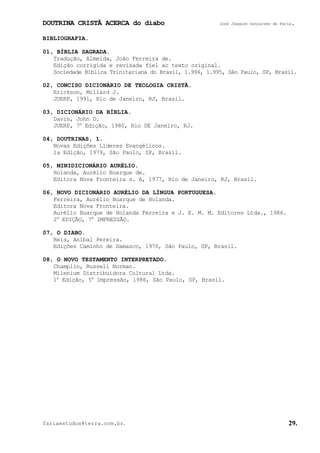 DOUTRINA CRISTÃ ACERCA do diabo José Joaquim Gonçalves de Faria.
fariaestudos@terra.com.br. 29.
BIBLIOGRAFIA.
01, BÍBLIA SAGRADA.
Tradução, Almeida, João Ferreira de.
Edição corrigida e revisada fiel ao texto original.
Sociedade Bíblica Trinitariana do Brasil, 1.994, 1.995, São Paulo, SP, Brasil.
02, CONCISO DICIONÁRIO DE TEOLOGIA CRISTÃ.
Erickson, Millard J.
JUERP, 1991, Rio de Janeiro, RJ, Brasil.
03, DICIONÁRIO DA BÍBLIA.
Davis, John D.
JUERP, 7a
Edição, 1980, Rio DE Janeiro, RJ.
04, DOUTRINAS, 1.
Novas Edições Líderes Evangélicos.
1a Edição, 1979, São Paulo, SP, Brasil.
05, MINIDICIONÁRIO AURÉLIO.
Holanda, Aurélio Buarque de.
Editora Nova Fronteira s. A, 1977, Rio de Janeiro, RJ, Brasil.
06, NOVO DICIONÁRIO AURÉLIO DA LÍNGUA PORTUGUESA.
Ferreira, Aurélio Buarque de Holanda.
Editora Nova Fronteira.
Aurélio Buarque de Holanda Ferreira e J. E. M. M. Editores Ltda., 1986.
2a
EDIÇÃO, 7a
IMPRESSÃO.
07, O DIABO.
Reis, Aníbal Pereira.
Edições Caminho de Damasco, 1976, São Paulo, SP, Brasil.
08, O NOVO TESTAMENTO INTERPRETADO.
Champlin, Russell Norman.
Milenium Distribuidora Cultural Ltda.
1a
Edição, 5a
Impressão, 1986, São Paulo, SP, Brasil.
 