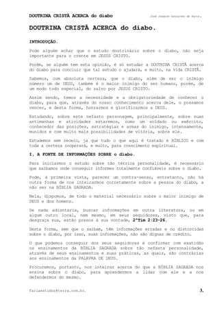 DOUTRINA CRISTÃ ACERCA do diabo José Joaquim Gonçalves de Faria.
fariaestudos@terra.com.br. 3.
DOUTRINA CRISTÃ ACERCA do diabo.
INTRODUÇÃO.
Pode alguém achar que o estudo doutrinário sobre o diabo, não seja
importante para o crente em JESUS CRISTO.
Porém, se alguém tem esta opinião, é só estudar a DOUTRINA CRISTÃ acerca
do diabo para concluir que tal estudo o ajudará, e muito, na vida CRISTÃ.
Sabemos, com absoluta certeza, que o diabo, além de ser o inimigo
número um de DEUS, também é o maior inimigo do ser humano, porém, de
um modo todo especial, do salvo por JESUS CRISTO.
Assim sendo, temos a necessidade e a obrigatoriedade de conhecer o
diabo, para que, através do nosso conhecimento acerca dele, o possamos
vencer, e desta forma, honrarmos e glorificarmos a DEUS.
Estudando, sobre este nefasto personagem, principalmente, sobre suas
artimanhas e atividades estaremos, como um soldado ou exército,
conhecedor das posições, estratégias e armas do inimigo, intensamente,
munidos e com muito mais possibilidades de vitória, sobre ele.
Estudemos sem receio, já que tudo o que aqui é tratado é BÍBLICO e com
toda a certeza cooperará, e muito, para crescimento espiritual.
I, A FONTE DE INFORMAÇÕES SOBRE o diabo.
Para iniciarmos o estudo sobre tão tétrica personalidade, é necessário
que saibamos onde conseguir informes totalmente confiáveis sobre o diabo.
Pode, à primeira vista, parecer um contra-senso, entretanto, não há
outra forma de nos inteirarmos corretamente sobre a pessoa do diabo, a
não ser na BÍBLIA SAGRADA.
Nela, dispomos, de todo o material necessário sobre o maior inimigo de
DEUS e dos homens.
De nada adiantaria, buscar informações em outra literatura, ou em
algum outro local, nem mesmo, em seus seguidores, visto que, para
desgraça sua, estão presos à sua vontade, 2ªTim¨2:23-26.
Desta forma, sem que o saibam, têm informações erradas e ou distorcidas
sobre o diabo, por isso, suas informações, não são dignas de crédito.
O que podemos conseguir dos seus seguidores é confirmar com exatidão
os ensinamentos da BÍBLIA SAGRADA sobre tão nefasta personalidade,
através de seus ensinamentos e suas práticas, as quais, são contrárias
aos ensinamentos da PALAVRA DE DEUS.
Procuremos, portanto, nos inteirar acerca do que a BÍBLIA SAGRADA nos
ensina sobre o diabo, para aprendermos a lidar com ele e a nos
defendermos do mesmo.
 