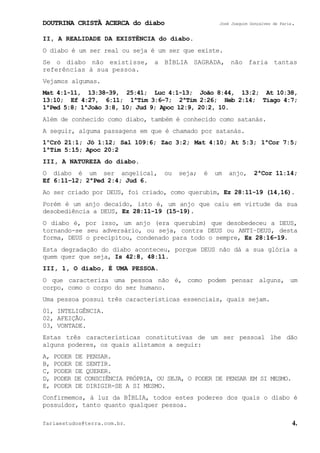 DOUTRINA CRISTÃ ACERCA do diabo José Joaquim Gonçalves de Faria.
fariaestudos@terra.com.br. 4.
II, A REALIDADE DA EXISTÊNCIA do diabo.
O diabo é um ser real ou seja é um ser que existe.
Se o diabo não existisse, a BÍBLIA SAGRADA, não faria tantas
referências à sua pessoa.
Vejamos algumas.
Mat¨4:1-11, 13:38-39, 25:41; Luc¨4:1-13; João¨8:44, 13:2; At¨10:38,
13:10; Ef¨4:27, 6:11; 1ªTim¨3:6−7; 2ªTim¨2:26; Heb¨2:14; Tiago¨4:7;
1ªPed¨5:8; 1ªJoão¨3:8, 10; Jud¨9; Apoc¨12:9, 20:2, 10.
Além de conhecido como diabo, também é conhecido como satanás.
A seguir, alguma passagens em que é chamado por satanás.
1ºCrô¨21:1; Jó¨1:12; Sal¨109:6; Zac¨3:2; Mat¨4:10; At¨5:3; 1ªCor¨7:5;
1ªTim¨5:15; Apoc¨20:2
III, A NATUREZA do diabo.
O diabo é um ser angelical, ou seja; é um anjo, 2ªCor¨11:14;
Ef¨6:11−12; 2ªPed¨2:4; Jud¨6.
Ao ser criado por DEUS, foi criado, como querubim, Ez¨28:11-19¨(14,16).
Porém é um anjo decaído, isto é, um anjo que caiu em virtude da sua
desobediência a DEUS, Ez¨28:11-19¨(15-19).
O diabo é, por isso, um anjo (era querubim) que desobedeceu a DEUS,
tornando-se seu adversário, ou seja, contra DEUS ou ANTI−DEUS, desta
forma, DEUS o precipitou, condenado para todo o sempre, Ez¨28:16-19.
Esta degradação do diabo aconteceu, porque DEUS não dá a sua glória a
quem quer que seja, Is¨42:8, 48:11.
III, 1, O diabo, É UMA PESSOA.
O que caracteriza uma pessoa não é, como podem pensar alguns, um
corpo, como o corpo do ser humano.
Uma pessoa possui três características essenciais, quais sejam.
01, INTELIGÊNCIA.
02, AFEIÇÃO.
03, VONTADE.
Estas três características constitutivas de um ser pessoal lhe dão
alguns poderes, os quais alistamos a seguir:
A, PODER DE PENSAR.
B, PODER DE SENTIR.
C, PODER DE QUERER.
D, PODER DE CONSCIÊNCIA PRÓPRIA, OU SEJA, O PODER DE PENSAR EM SI MESMO.
E, PODER DE DIRIGIR-SE A SI MESMO.
Confirmemos, à luz da BÍBLIA, todos estes poderes dos quais o diabo é
possuidor, tanto quanto qualquer pessoa.
 