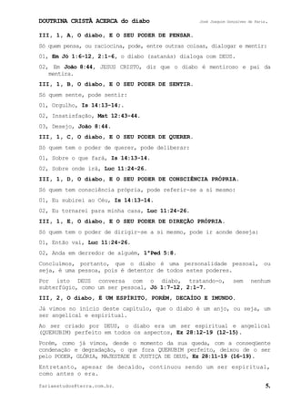DOUTRINA CRISTÃ ACERCA do diabo José Joaquim Gonçalves de Faria.
fariaestudos@terra.com.br. 5.
III, 1, A, O diabo, E O SEU PODER DE PENSAR.
Só quem pensa, ou raciocina, pode, entre outras coisas, dialogar e mentir:
01, Em Jó¨1:6-12, 2:1-6, o diabo (satanás) dialoga com DEUS.
02, Em João¨8:44, JESUS CRISTO, diz que o diabo é mentiroso e pai da
mentira.
III, 1, B, O diabo, E O SEU PODER DE SENTIR.
Só quem sente, pode sentir:
01, Orgulho, Is¨14:13-14;.
02, Insatisfação, Mat¨12:43-44.
03, Desejo, João¨8:44.
III, 1, C, O diabo, E O SEU PODER DE QUERER.
Só quem tem o poder de querer, pode deliberar:
01, Sobre o que fará, Is¨14:13-14.
02, Sobre onde irá, Luc¨11:24-26.
III, 1, D, O diabo, E O SEU PODER DE CONSCIÊNCIA PRÓPRIA.
Só quem tem consciência própria, pode referir-se a si mesmo:
01, Eu subirei ao Céu, Is¨14:13-14.
02, Eu tornarei para minha casa, Luc¨11:24-26.
III, 1, E, O diabo, E O SEU PODER DE DIREÇÃO PRÓPRIA.
Só quem tem o poder de dirigir-se a si mesmo, pode ir aonde deseja:
01, Então vai, Luc¨11:24-26.
02, Anda em derredor de alguém, 1ªPed¨5:8.
Concluímos, portanto, que o diabo é uma personalidade pessoal, ou
seja, é uma pessoa, pois é detentor de todos estes poderes.
Por isto DEUS conversa com o diabo, tratando-o, sem nenhum
subterfúgio, como um ser pessoal, Jó¨1:7-12, 2:1-7.
III, 2, O diabo, É UM ESPÍRITO, PORÉM, DECAÍDO E IMUNDO.
Já vimos no início deste capítulo, que o diabo é um anjo, ou seja, um
ser angelical e espiritual.
Ao ser criado por DEUS, o diabo era um ser espiritual e angelical
(QUERUBIM) perfeito em todos os aspectos, Ez¨28:12-19¨(12-15).
Porém, como já vimos, desde o momento da sua queda, com a conseqüente
condenação e degradação, o que fora QUERUBIM perfeito, deixou de o ser
pelo PODER, GLÓRIA, MAJESTADE E JUSTIÇA DE DEUS, Ez¨28:11-19¨(16-19).
Entretanto, apesar de decaído, continuou sendo um ser espiritual,
como antes o era.
 