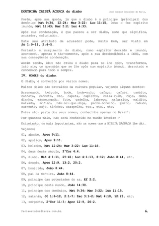 DOUTRINA CRISTÃ ACERCA do diabo José Joaquim Gonçalves de Faria.
fariaestudos@terra.com.br. 6.
Porém, após sua queda, já que o diabo é o príncipe (principal) dos
demônios Mat¨9:34, 12:24; Mar¨3:22; Luc¨11:15, Deus o fez espírito
imundo, Mat¨12:43; Mar¨5:2; Luc¨4:33.
Após sua condenação, é que passou a ser diabo, nome que significa,
acusador, caluniador.
Este seu atributo de acusador pode, muito bem, ser visto em
Jó¨1:9-11, 2:4-5.
Portanto o surgimento do diabo, como espírito decaído e imundo,
aconteceu, apenas e tão-somente, após a sua desobediência a DEUS, com
sua conseqüente condenação.
Assim sendo, DEUS não criou o diabo para se lhe opor, transformou,
isto sim, um querubim que se lhe opôs num espírito imundo, derrotado e
condenado para todo o sempre.
IV, NOMES do diabo.
O diabo, é conhecido por vários nomes.
Muitos deles são extraídos da cultura popular, vejamos alguns destes:
Arrenegado, beiçudo, bode, bode-sujo, cafuçu, cafute, cambito,
canheta, canhoto, cão, capeta, capiroto, coisa-ruim, cujo, demo,
dianho, excomungado, fute, gadelha, labrego, mafarrico, maldito,
malvado, mofino, não-sei-que-diga, pedro-botelho, porco, rabudo,
sarnento, sujo, tinhoso, zarapelho, etc., etc., etc.
Estes são, parte dos seus nomes, conhecidos apenas no Brasil.
Por quantos mais, não será conhecido no mundo inteiro¨?
Entretanto, os mais importantes, são os nomes que a BÍBLIA SAGRADA lhe dá;.
Vejamos:
01, abadom, Apoc¨9:11.
02, apoliom, Apoc¨9:11.
03, belzebu, Mat¨12:24; Mar¨3:22; Luc¨11:15.
04, deus deste século, 2ªCor¨4:4.
05, diabo, Mat¨4:1-11, 25:41; Luc¨4:1-13, 8:12; João¨8:44, etc.
06, dragão, Apoc¨12:9, 13:2, 20:2.
07, homicida, João¨8:44.
08, pai da mentira, João¨8:44.
09, príncipe das potestades do ar, Ef¨2:2.
10, príncipe deste mundo, João¨14:30.
11, príncipe dos demônios, Mat¨9:34; Mar¨3:22; Luc¨11:15.
12, satanás, Jó¨1:6−12, 2:1-7; Zac¨3:1-2; Mat¨4:10, 12:26, etc.
13, serpente, 2ªCor¨11:3; Apoc¨12:9, 20:2.
 