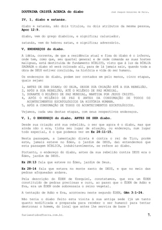 DOUTRINA CRISTÃ ACERCA do diabo José Joaquim Gonçalves de Faria.
fariaestudos@terra.com.br. 7.
IV, 1, diabo e satanás.
diabo e satanás, são dois títulos, ou dois atributos da mesma pessoa,
Apoc¨12:9.
diabo, vem do grego diabolos, e significa; caluniador.
satanás, vem do hebreu satan, e significa; adversário.
V, ENDEREÇOS do diabo.
A idéia, corrente, de que a residência atual e fixa do diabo é o inferno,
onde tem, como que, seu quartel general e de onde comanda as suas hostes
malignas, está destituída de fundamento BÍBLICO, visto que à luz da BÍBLIA
SAGRADA o diabo só será colocado ali, para de lá jamais sair, quando toda a
obra de DEUS estiver concluída, na história e vida do ser humano.
Os endereços do diabo, podem ser contados em pelo menos, cinco etapas,
quais sejam:
1, ANTES DE SER DIABO; OU SEJA, DESDE SUA CRIAÇÃO ATÉ A SUA REBELIÃO.
2, APÓS A SUA REBELIÃO, ATÉ O MILÊNIO DE PAZ MUNDIAL.
3, DURANTE O MILÊNIO DE PAZ MUNDIAL, MANTIDA POR JESUS CRISTO.
4, APÓS O MILÊNIO DE PAZ E ANTES DA CONSUMAÇÃO DE TODOS OS
ACONTECIMENTOS ESCATOLÓGICOS DA HISTÓRIA HUMANA.
5, APÓS A CONSUMAÇÃO DE TODOS OS ACONTECIMENTOS ESCATOLÓGICOS.
Vejamos, cada uma destas etapas, com seus respectivos endereços.
V, 1, O ENDEREÇO do diabo, ANTES DE SER diabo.
Desde sua criação até sua rebelião, o ser que agora é o diabo, mas que
ainda não o era, tinha seu lugar de atuação, ou endereço, num lugar
todo especial, é o que podemos ver em Ez¨28:11-15.
Nesta passagem, a lamentação direta é contra o rei de Tiro, porém
este, jamais esteve no Éden, o jardim de DEUS, daí entendermos que
esta passagem BÍBLICA, indubitavelmente, se refere ao diabo.
Portanto, o endereço do diabo, antes da sua rebelião contra DEUS era o
Éden, jardim de DEUS.
Ez¨28:13 fala que esteve no Éden, jardim de Deus.
Ez¨28-14 fala que estava no monte santo de DEUS, e que no meio das
pedras afogueadas andava.
Pela descrição do ÉDEN de Ezequiel, constatamos, que era um ÉDEN
constituído de pedras preciosas e ouro, ao passo que o ÉDEN de Adão e
Eva, era um ÉDEN onde sobressaía o reino vegetal.
A tentação de Adão e Eva, aconteceu neste segundo ÉDEN, Gên¨3:1-24.
Não teria o diabo feito esta visita à sua antiga sede (já um tanto
quanto modificada e preparada para receber o ser humano) para tentar
destronar o homem, do local que antes lhe servira de base¨?
 
