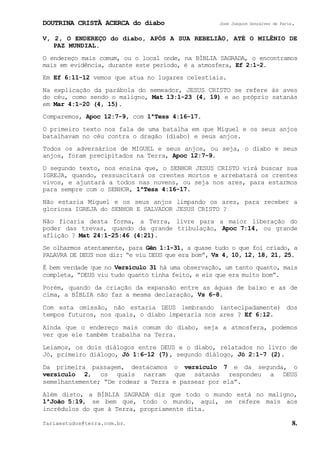 DOUTRINA CRISTÃ ACERCA do diabo José Joaquim Gonçalves de Faria.
fariaestudos@terra.com.br. 8.
V, 2, O ENDEREÇO do diabo, APÓS A SUA REBELIÃO, ATÉ O MILÊNIO DE
PAZ MUNDIAL.
O endereço mais comum, ou o local onde, na BÍBLIA SAGRADA, o encontramos
mais em evidência, durante este período, é a atmosfera, Ef¨2:1-2.
Em Ef¨6:11-12 vemos que atua no lugares celestiais.
Na explicação da parábola do semeador, JESUS CRISTO se refere às aves
do céu, como sendo o maligno, Mat¨13:1-23¨(4, 19) e ao próprio satanás
em Mar¨4:1-20¨(4, 15).
Comparemos, Apoc¨12:7-9, com 1ªTess¨4:16-17.
O primeiro texto nos fala de uma batalha em que Miguel e os seus anjos
batalhavam no céu contra o dragão (diabo) e seus anjos.
Todos os adversários de MIGUEL e seus anjos, ou seja, o diabo e seus
anjos, foram precipitados na Terra, Apoc¨12:7-9.
O segundo texto, nos ensina que, o SENHOR JESUS CRISTO virá buscar sua
IGREJA, quando, ressuscitará os crentes mortos e arrebatará os crentes
vivos, e ajuntará a todos nas nuvens, ou seja nos ares, para estarmos
para sempre com o SENHOR, 1ªTess¨4:16-17.
Não estaria Miguel e os seus anjos limpando os ares, para receber a
gloriosa IGREJA do SENHOR E SALVADOR JESUS CRISTO¨?
Não ficaria desta forma, a Terra, livre para a maior liberação do
poder das trevas, quando da grande tribulação, Apoc¨7:14, ou grande
aflição¨? Mat¨24:1-25:46 (4:21).
Se olharmos atentamente, para Gên¨1:1-31, a quase tudo o que foi criado, a
PALAVRA DE DEUS nos diz: “e viu DEUS que era bom”, Vs¨4, 10, 12, 18, 21, 25.
É bem verdade que no Versículo¨31 há uma observação, um tanto quanto, mais
completa, “DEUS viu tudo quanto tinha feito, e eis que era muito bom”.
Porém, quando da criação da expansão entre as águas de baixo e as de
cima, a BÍBLIA não faz a mesma declaração, Vs¨6-8.
Com esta omissão, não estaria DEUS lembrando (antecipadamente) dos
tempos futuros, nos quais, o diabo imperaria nos ares¨? Ef¨6:12.
Ainda que o endereço mais comum do diabo, seja a atmosfera, podemos
ver que ele também trabalha na Terra.
Leiamos, os dois diálogos entre DEUS e o diabo, relatados no livro de
Jó, primeiro diálogo, Jó¨1:6-12¨(7), segundo diálogo, Jó¨2:1-7¨(2).
Da primeira passagem, destacamos o versículo 7 e da segunda, o
versículo 2, os quais narram que satanás respondeu a DEUS
semelhantemente; “De rodear a Terra e passear por ela”.
Além disto, a BÍBLIA SAGRADA diz que todo o mundo está no maligno,
1ªJoão¨5:19, se bem que, todo o mundo, aqui, se refere mais aos
incrédulos do que à Terra, propriamente dita.
 