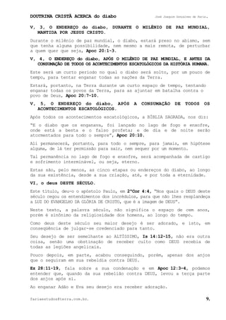 DOUTRINA CRISTÃ ACERCA do diabo José Joaquim Gonçalves de Faria.
fariaestudos@terra.com.br. 9.
V, 3, O ENDEREÇO do diabo, DURANTE O MILÊNIO DE PAZ MUNDIAL,
MANTIDA POR JESUS CRISTO.
Durante o milênio de paz mundial, o diabo, estará preso no abismo, sem
que tenha alguma possibilidade, nem mesmo a mais remota, de perturbar
a quem quer que seja, Apoc¨20:1-3.
V, 4, O ENDEREÇO do diabo, APÓS O MILÊNIO DE PAZ MUNDIAL, E ANTES DA
CONSUMAÇÃO DE TODOS OS ACONTECIMENTOS ESCATOLÓGICOS DA HISTÓRIA HUMANA.
Este será um curto período no qual o diabo será solto, por um pouco de
tempo, para tentar enganar todas as nações da Terra.
Estará, portanto, na Terra durante um curto espaço de tempo, tentando
enganar todas os povos da Terra, para as ajuntar em batalha contra o
povo de Deus, Apoc¨20:7-10.
V, 5, O ENDEREÇO do diabo, APÓS A CONSUMAÇÃO DE TODOS OS
ACONTECIMENTOS ESCATOLÓGICOS.
Após todos os acontecimentos escatológicos, a BÍBLIA SAGRADA, nos diz:
“E o diabo que os enganava, foi lançado no lago de fogo e enxofre,
onde está a besta e o falso profeta; e de dia e de noite serão
atormentados para todo o sempre”, Apoc¨20:10.
Ali permanecerá, portanto, para todo o sempre, para jamais, em hipótese
alguma, de lá ter permissão para sair, nem sequer por um momento.
Tal permanência no lago de fogo e enxofre, será acompanhada de castigo
e sofrimento interminável, ou seja, eterno.
Estas são, pelo menos, as cinco etapas ou endereços do diabo, ao longo
da sua existência, desde a sua criação, até, e por toda a eternidade.
VI, o deus DESTE SÉCULO.
Este título, deu-o o apóstolo Paulo, em 2ªCor¨4:4, “Nos quais o DEUS deste
século cegou os entendimentos dos incrédulos, para que não lhes resplandeça
a LUZ DO EVANGELHO DA GLÓRIA DE CRISTO, que é a imagem de DEUS”.
Neste texto, a palavra século, não significa o espaço de cem anos,
porém é sinônimo da religiosidade dos homens, ao longo do tempo.
Como deus deste século seu maior desejo é ser adorado, e isto, em
conseqüência de julgar-se credenciado para tanto.
Seu desejo de ser semelhante ao ALTÍSSIMO, Is¨14:12-15, não era outra
coisa, senão uma obstinação de receber culto como DEUS recebia de
todas as legiões angelicais.
Pouco depois, em parte, acabou conseguindo, porém, apenas dos anjos
que o seguiram em sua rebeldia contra DEUS.
Ez¨28:11-19, fala sobre a sua condenação e em Apoc¨12:3−4, podemos
entender que, quando da sua rebelião contra DEUS, levou a terça parte
dos anjos após si.
Ao enganar Adão e Eva seu desejo era receber adoração.
 