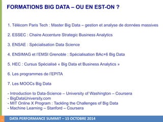 5 
FORMATIONS BIG DATA – OU EN EST-ON ? 
1. Télécom Paris Tech : Master Big Data – gestion et analyse de données massives 
2. ESSEC : Chaire Accenture Strategic Business Analytics 
3. ENSAE : Spécialisation Data Science 
4. ENSIMAG et l’EMSI Grenoble : Spécialisation BAc+6 Big Data 
5. HEC : Cursus Spécialisé « Big Data et Business Analytics » 
6. Les programmes de l’EPITA 
7. Les MOOCs Big Data 
- Introduction to Data-Science – University of Washington – Coursera 
- BigDataUniversity.com 
- MIT Online X Program : Tackling the Challenges of Big Data 
- Machine Learning – Stanford – Coursera 
DATA PERFORMANCE SUMMIT – 15 OCTOBRE 2014 
