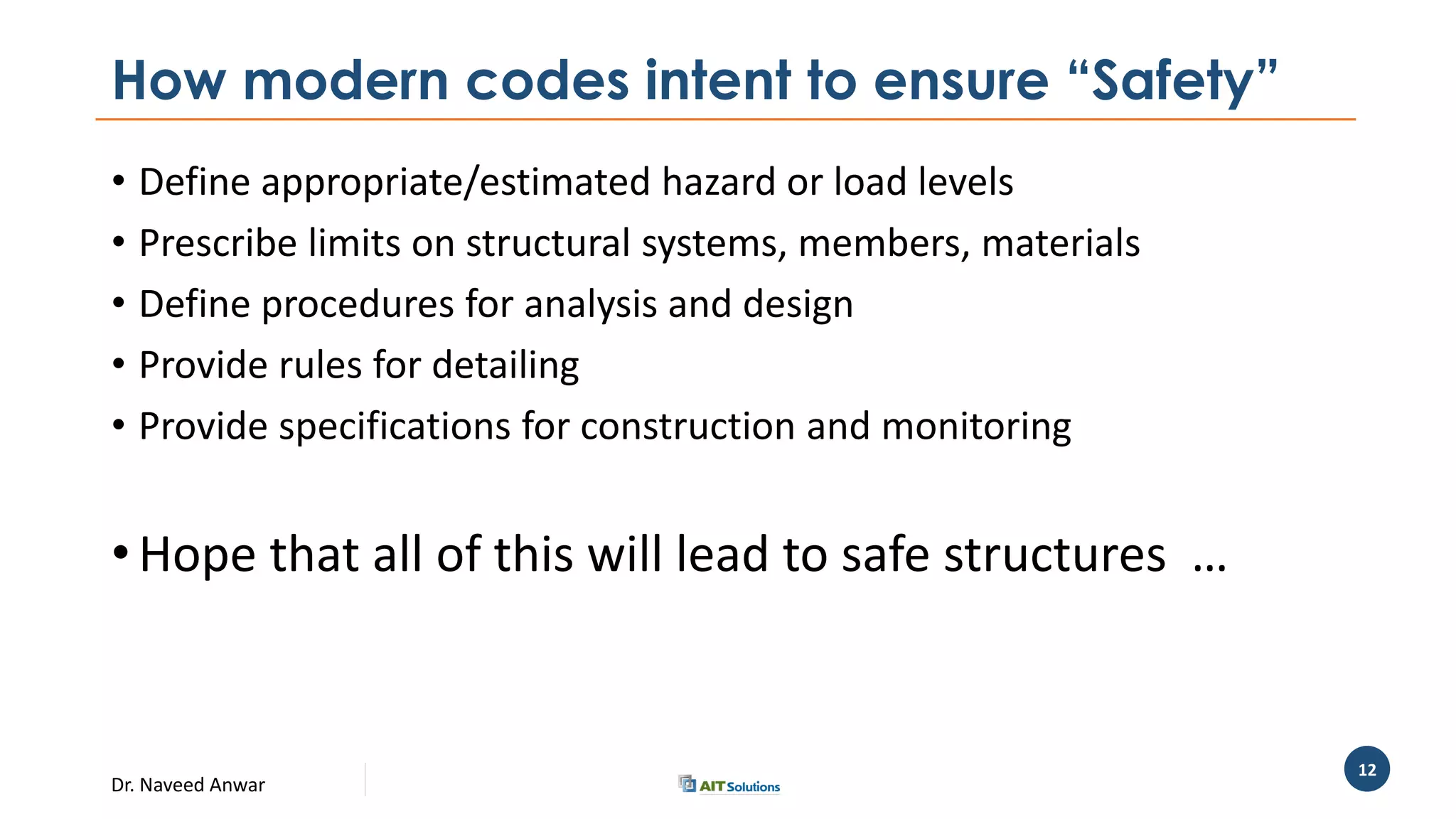 Dr. Naveed Anwar
12
How modern codes intent to ensure “Safety”
• Define appropriate/estimated hazard or load levels
• Prescribe limits on structural systems, members, materials
• Define procedures for analysis and design
• Provide rules for detailing
• Provide specifications for construction and monitoring
• Hope that all of this will lead to safe structures …
 