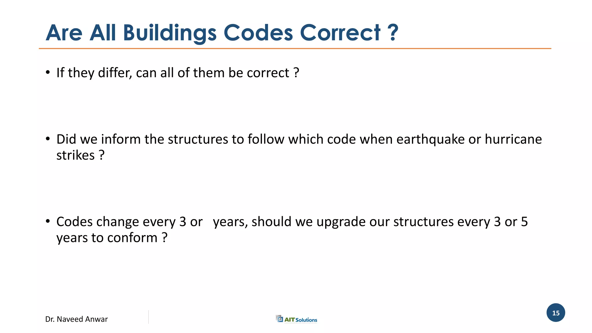 Dr. Naveed Anwar
15
Are All Buildings Codes Correct ?
• If they differ, can all of them be correct ?
• Did we inform the structures to follow which code when earthquake or hurricane
strikes ?
• Codes change every 3 or years, should we upgrade our structures every 3 or 5
years to conform ?
 