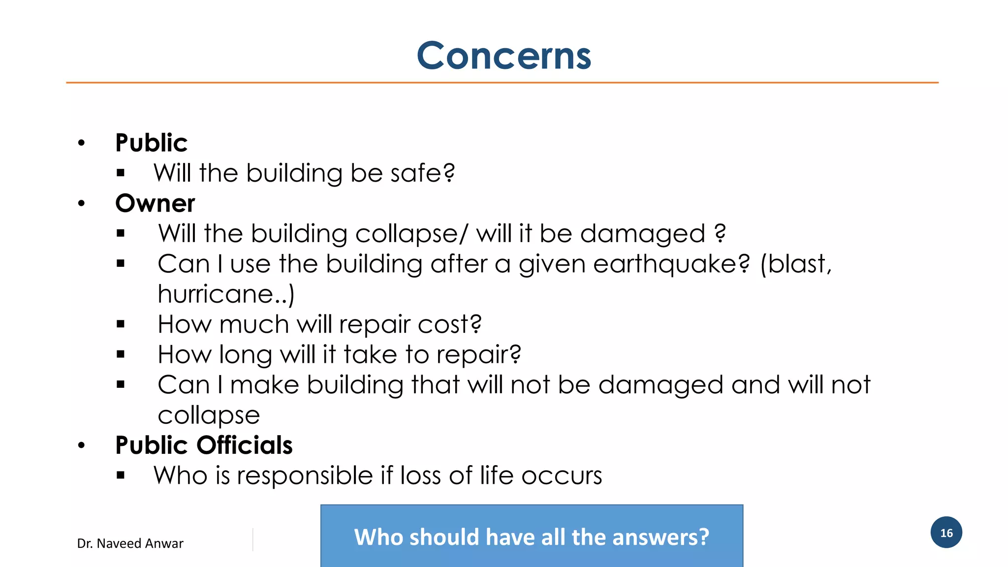 Dr. Naveed Anwar
16
Concerns
• Public
 Will the building be safe?
• Owner
 Will the building collapse/ will it be damaged ?
 Can I use the building after a given earthquake? (blast,
hurricane..)
 How much will repair cost?
 How long will it take to repair?
 Can I make building that will not be damaged and will not
collapse
• Public Officials
 Who is responsible if loss of life occurs
Who should have all the answers?
 