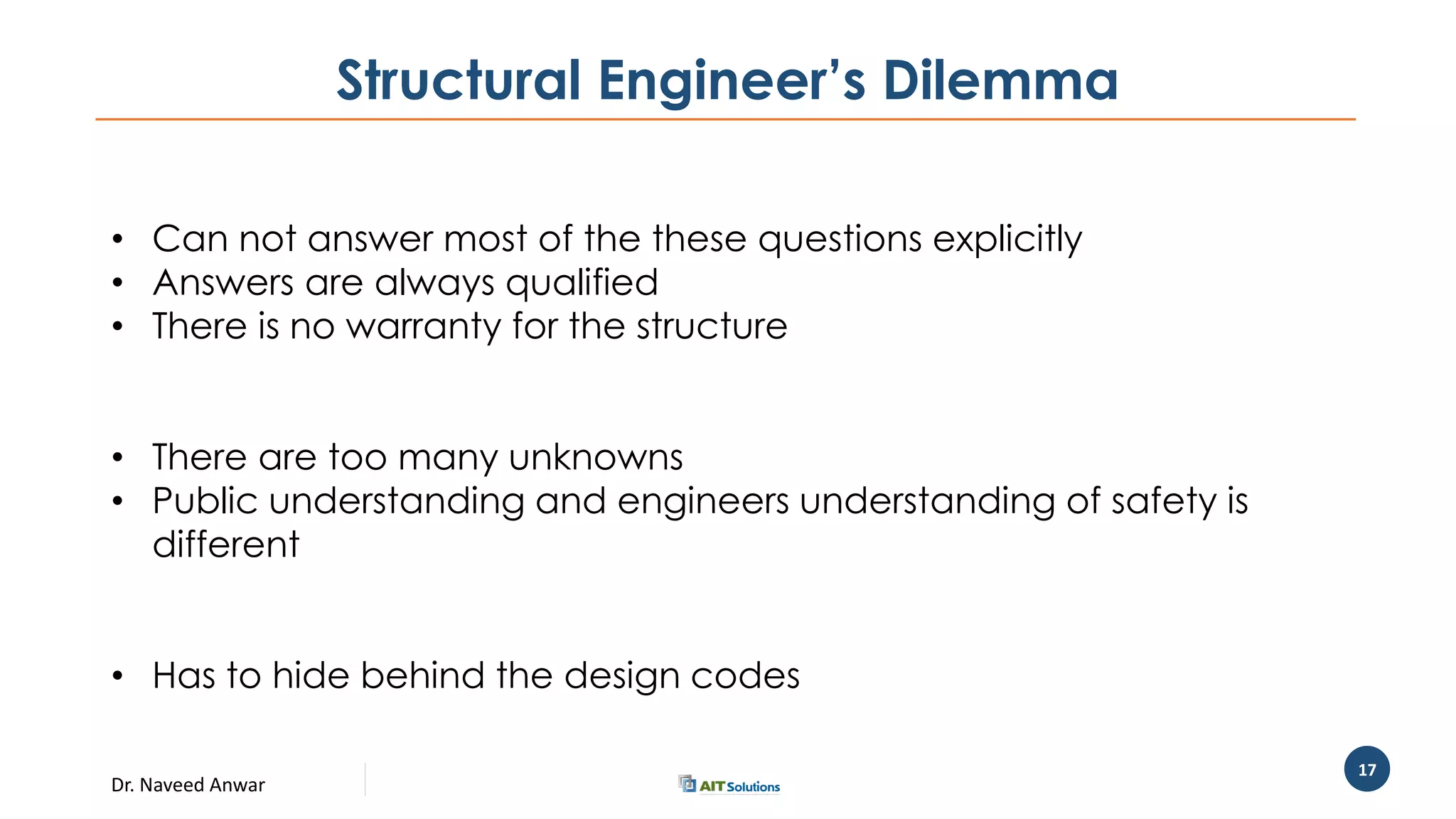 Dr. Naveed Anwar
17
Structural Engineer’s Dilemma
• Can not answer most of the these questions explicitly
• Answers are always qualified
• There is no warranty for the structure
• There are too many unknowns
• Public understanding and engineers understanding of safety is
different
• Has to hide behind the design codes
 
