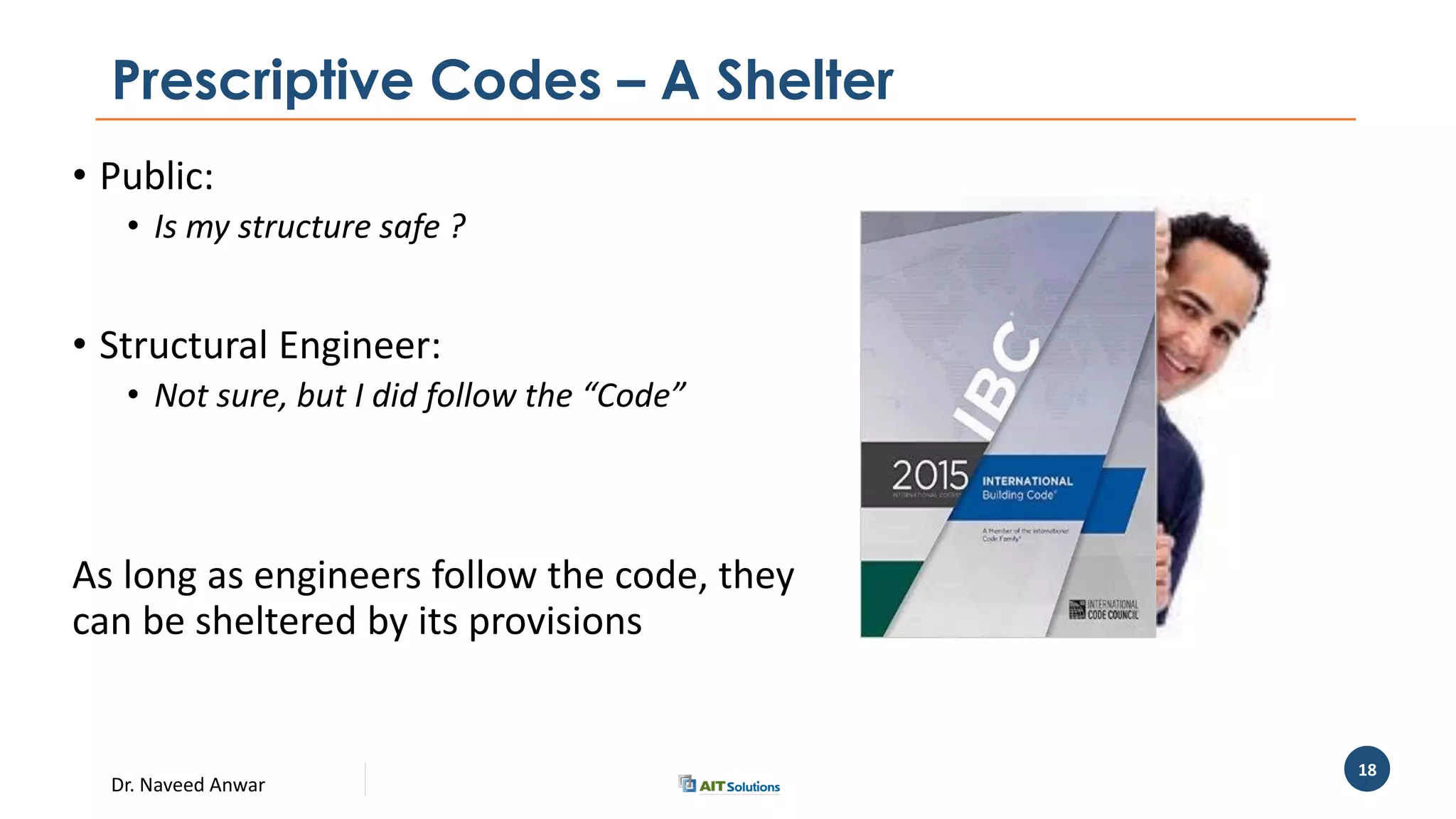Dr. Naveed Anwar
18
Prescriptive Codes – A Shelter
• Public:
• Is my structure safe ?
• Structural Engineer:
• Not sure, but I did follow the “Code”
As long as engineers follow the code, they
can be sheltered by its provisions
 