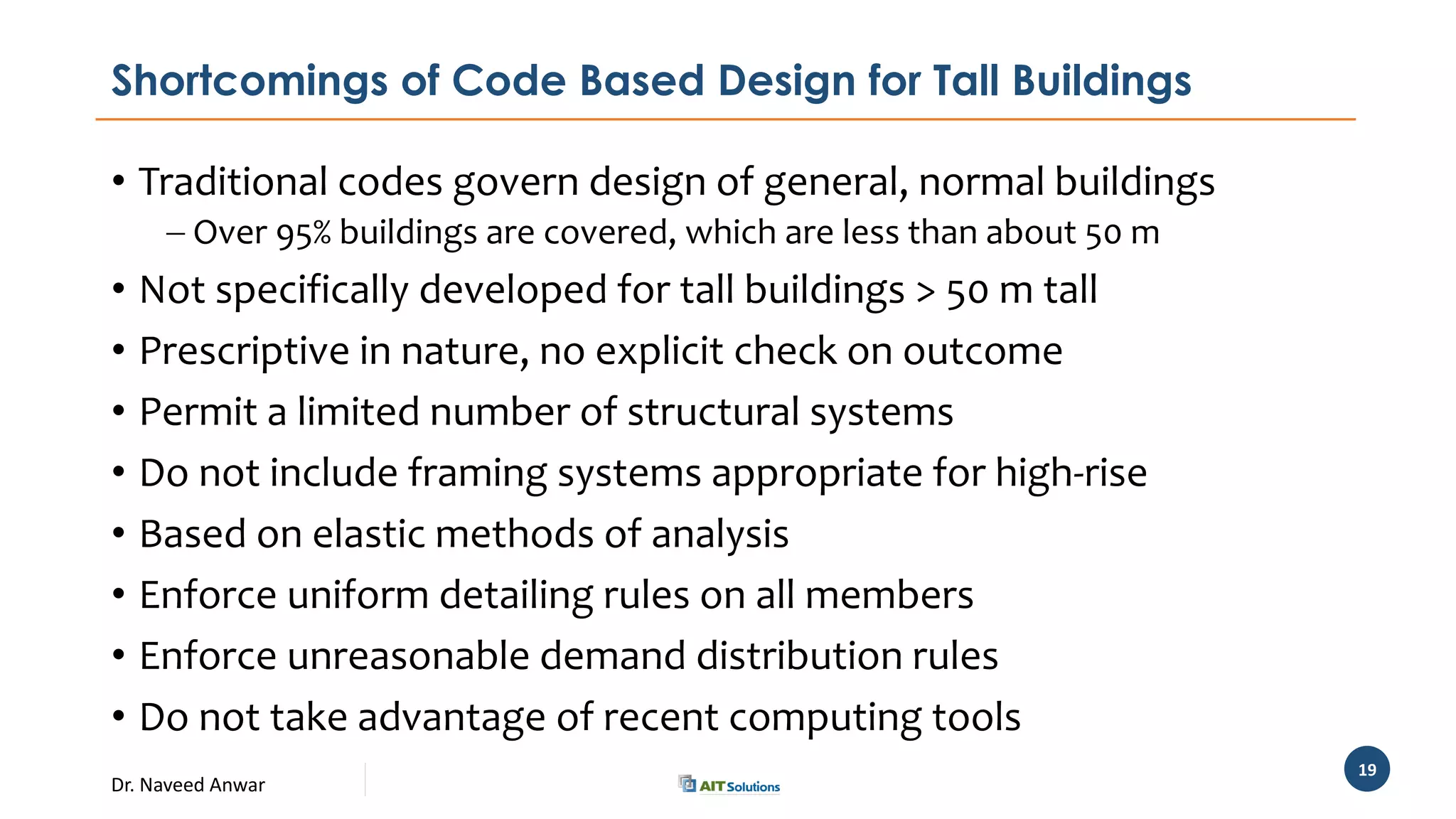 Dr. Naveed Anwar
19
Shortcomings of Code Based Design for Tall Buildings
• Traditional codes govern design of general, normal buildings
 Over 95% buildings are covered, which are less than about 50 m
• Not specifically developed for tall buildings > 50 m tall
• Prescriptive in nature, no explicit check on outcome
• Permit a limited number of structural systems
• Do not include framing systems appropriate for high-rise
• Based on elastic methods of analysis
• Enforce uniform detailing rules on all members
• Enforce unreasonable demand distribution rules
• Do not take advantage of recent computing tools
 