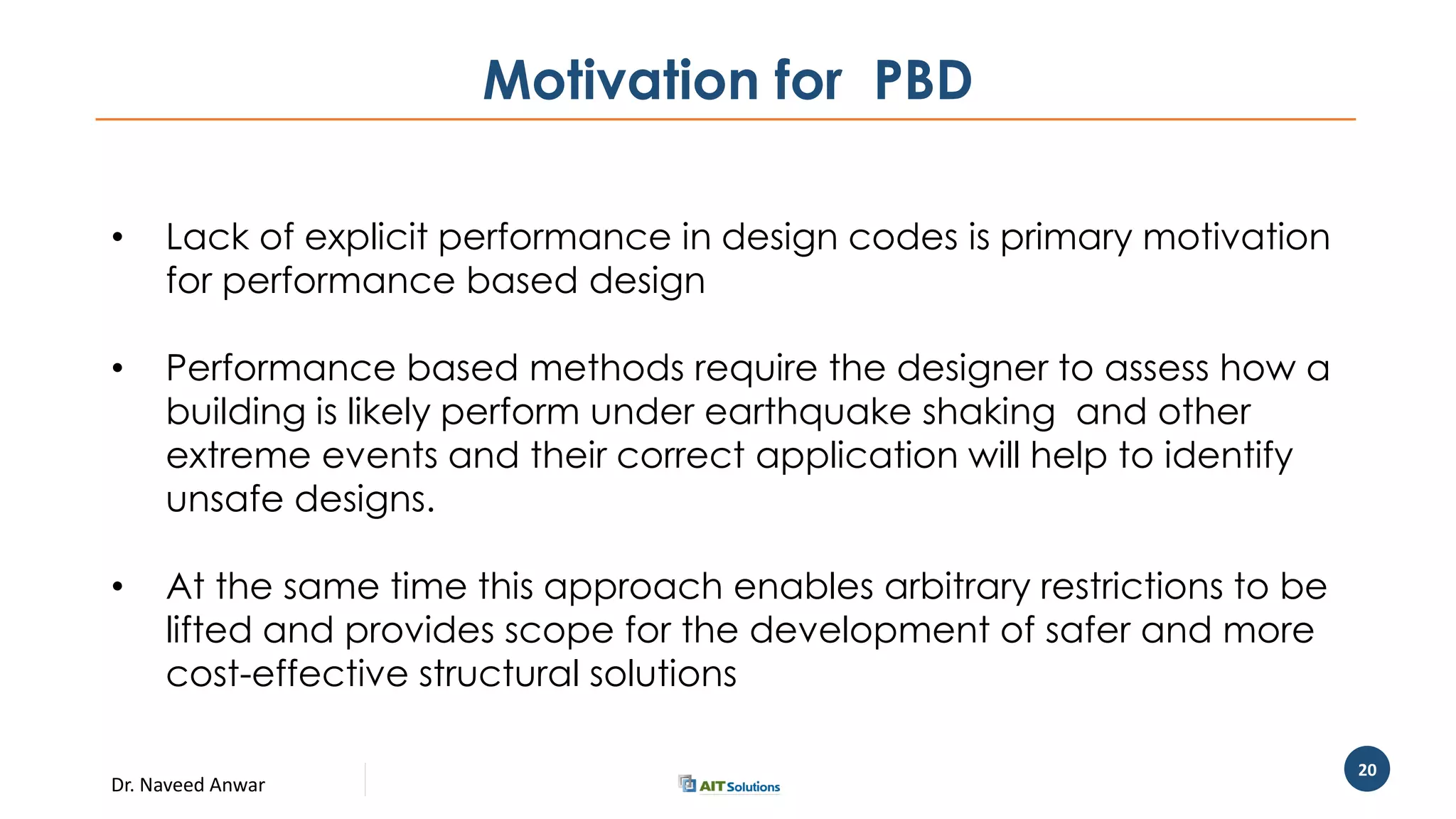 Dr. Naveed Anwar
20
Motivation for PBD
• Lack of explicit performance in design codes is primary motivation
for performance based design
• Performance based methods require the designer to assess how a
building is likely perform under earthquake shaking and other
extreme events and their correct application will help to identify
unsafe designs.
• At the same time this approach enables arbitrary restrictions to be
lifted and provides scope for the development of safer and more
cost-effective structural solutions
 