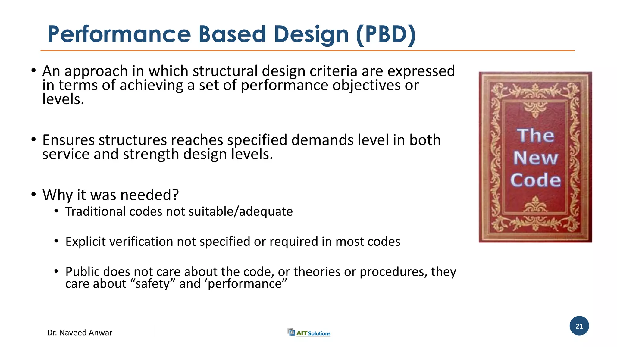Dr. Naveed Anwar
21
Performance Based Design (PBD)
• An approach in which structural design criteria are expressed
in terms of achieving a set of performance objectives or
levels.
• Ensures structures reaches specified demands level in both
service and strength design levels.
• Why it was needed?
• Traditional codes not suitable/adequate
• Explicit verification not specified or required in most codes
• Public does not care about the code, or theories or procedures, they
care about “safety” and ‘performance”
 