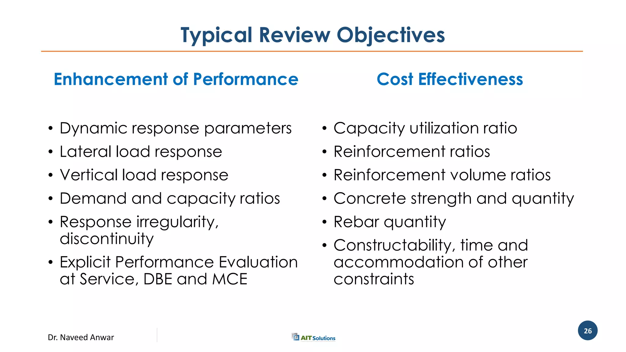 Dr. Naveed Anwar
26
Typical Review Objectives
Enhancement of Performance
• Dynamic response parameters
• Lateral load response
• Vertical load response
• Demand and capacity ratios
• Response irregularity,
discontinuity
• Explicit Performance Evaluation
at Service, DBE and MCE
Cost Effectiveness
• Capacity utilization ratio
• Reinforcement ratios
• Reinforcement volume ratios
• Concrete strength and quantity
• Rebar quantity
• Constructability, time and
accommodation of other
constraints
 