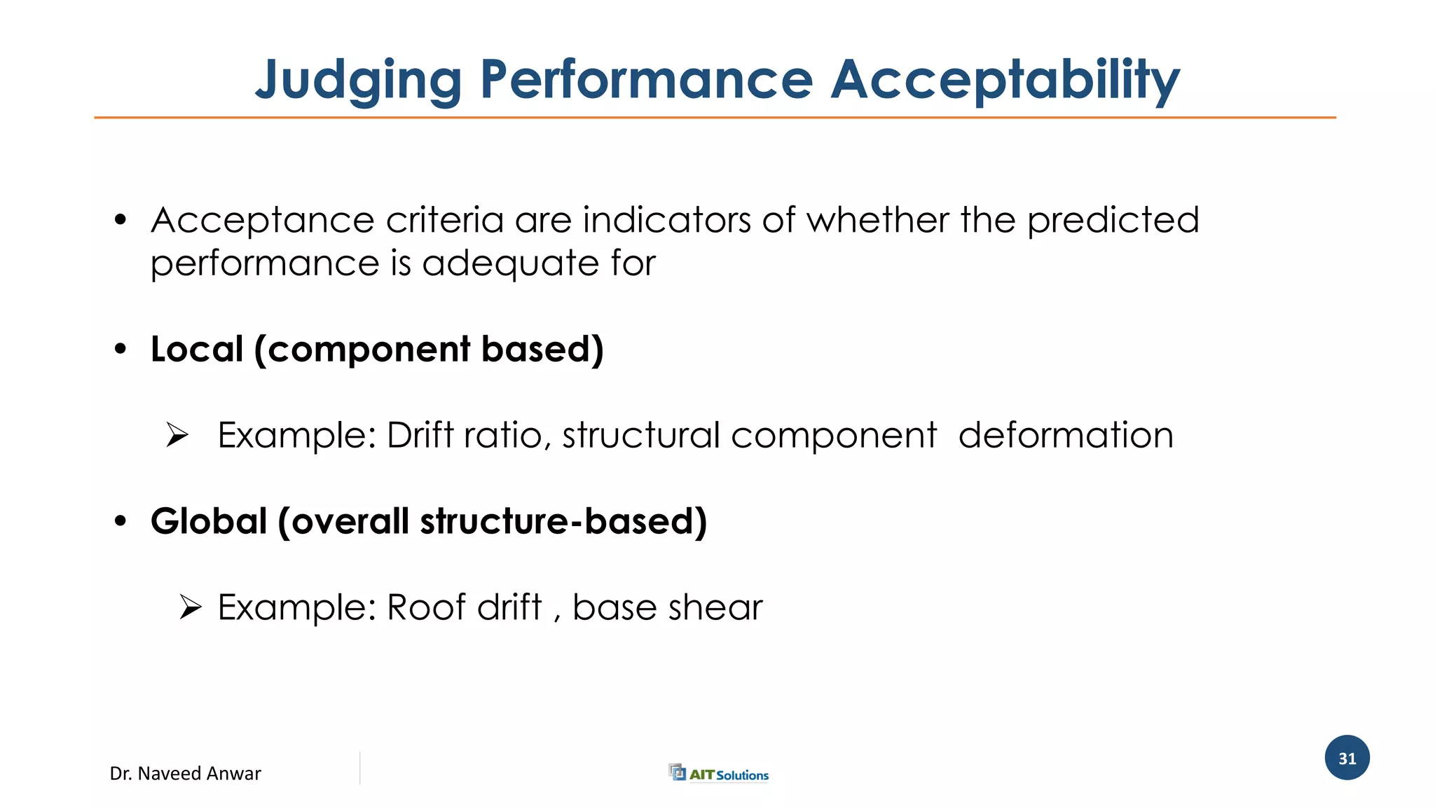 Dr. Naveed Anwar
31
Judging Performance Acceptability
• Acceptance criteria are indicators of whether the predicted
performance is adequate for
• Local (component based)
 Example: Drift ratio, structural component deformation
• Global (overall structure-based)
 Example: Roof drift , base shear
 