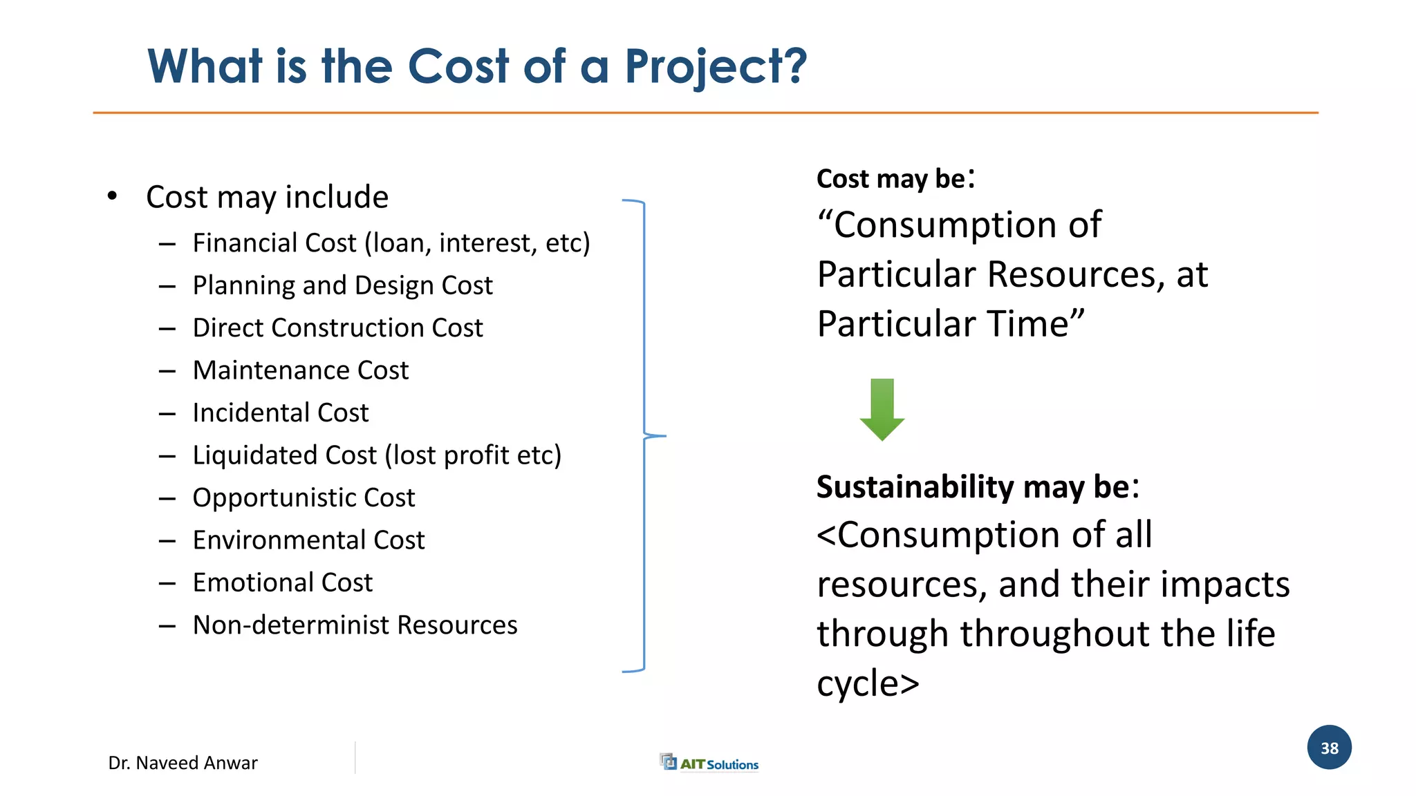Dr. Naveed Anwar
38
What is the Cost of a Project?
• Cost may include
– Financial Cost (loan, interest, etc)
– Planning and Design Cost
– Direct Construction Cost
– Maintenance Cost
– Incidental Cost
– Liquidated Cost (lost profit etc)
– Opportunistic Cost
– Environmental Cost
– Emotional Cost
– Non-determinist Resources
Cost may be:
“Consumption of
Particular Resources, at
Particular Time”
Sustainability may be:
<Consumption of all
resources, and their impacts
through throughout the life
cycle>
 