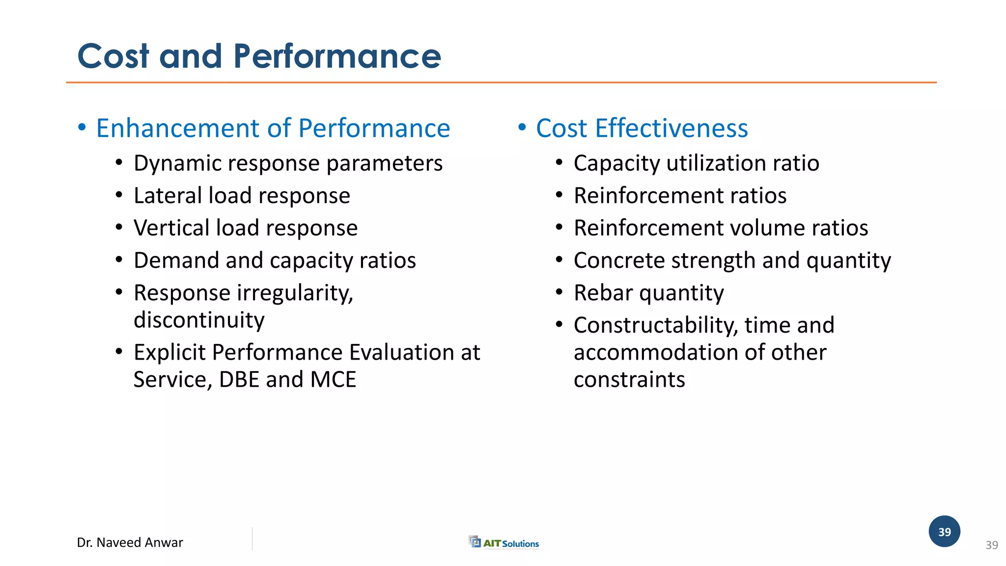 Dr. Naveed Anwar
39
Cost and Performance
• Enhancement of Performance
• Dynamic response parameters
• Lateral load response
• Vertical load response
• Demand and capacity ratios
• Response irregularity,
discontinuity
• Explicit Performance Evaluation at
Service, DBE and MCE
• Cost Effectiveness
• Capacity utilization ratio
• Reinforcement ratios
• Reinforcement volume ratios
• Concrete strength and quantity
• Rebar quantity
• Constructability, time and
accommodation of other
constraints
39
 