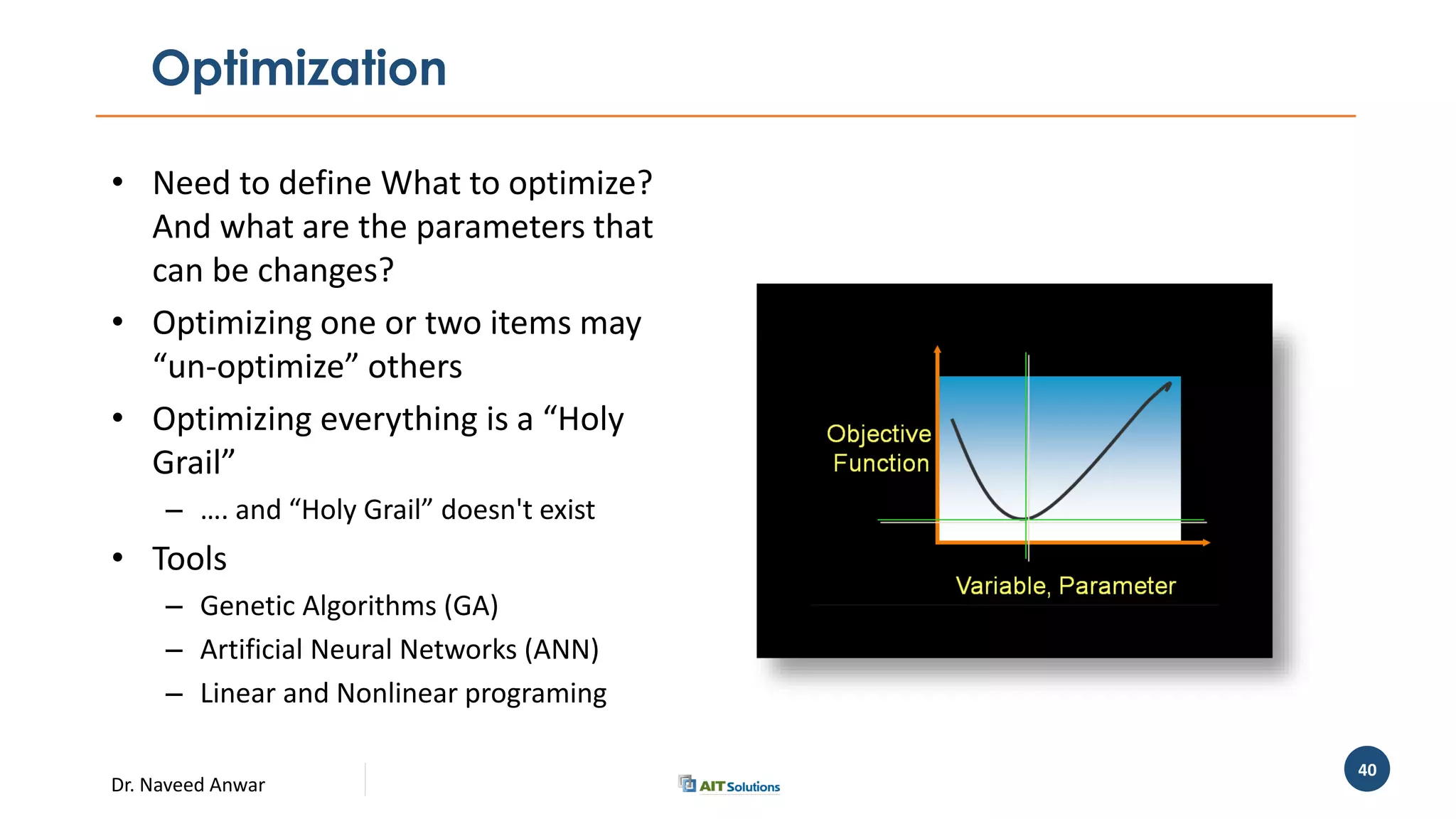 Dr. Naveed Anwar
40
Optimization
• Need to define What to optimize?
And what are the parameters that
can be changes?
• Optimizing one or two items may
“un-optimize” others
• Optimizing everything is a “Holy
Grail”
– …. and “Holy Grail” doesn't exist
• Tools
– Genetic Algorithms (GA)
– Artificial Neural Networks (ANN)
– Linear and Nonlinear programing
 
