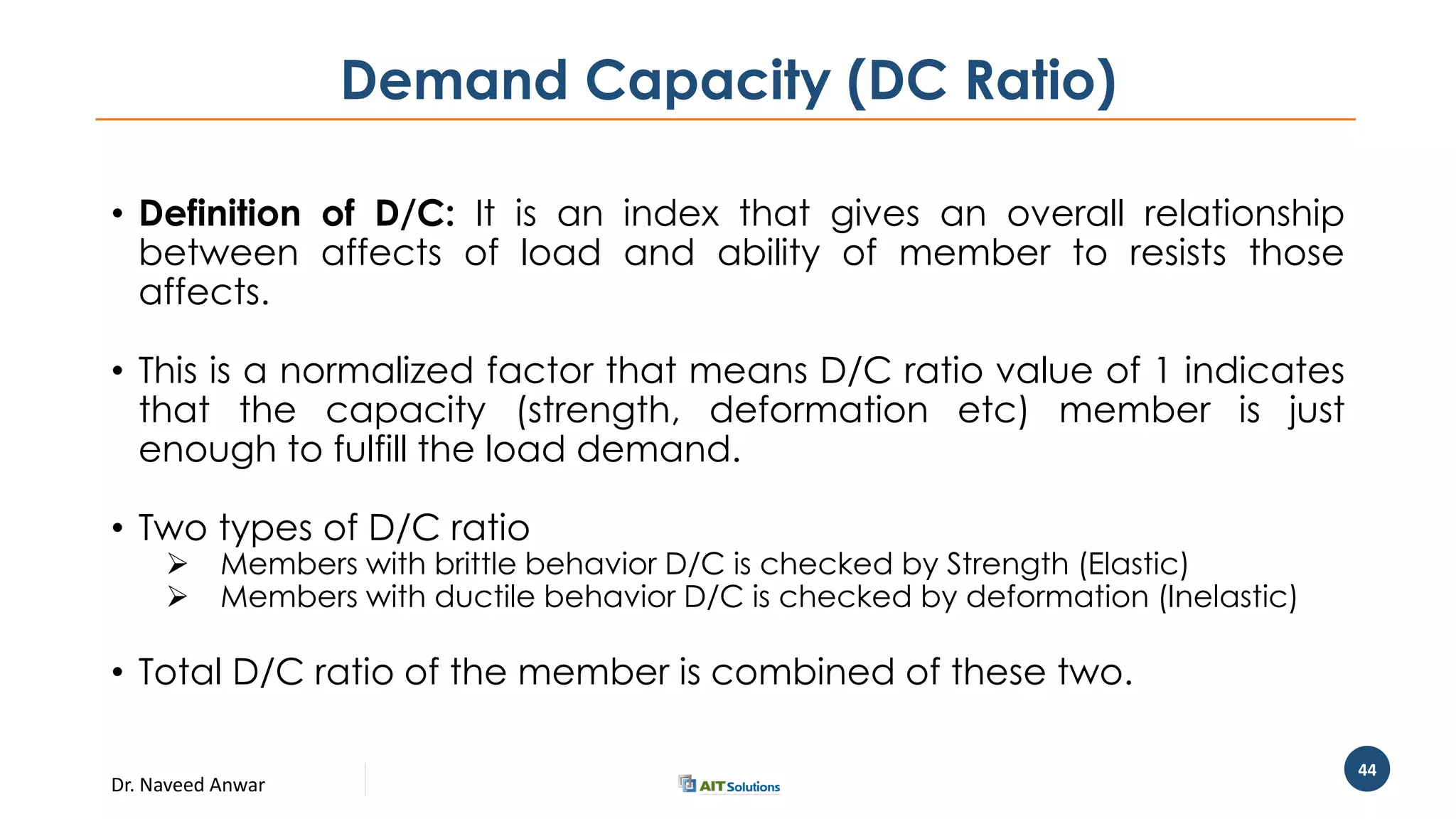 Dr. Naveed Anwar
44
Demand Capacity (DC Ratio)
• Definition of D/C: It is an index that gives an overall relationship
between affects of load and ability of member to resists those
affects.
• This is a normalized factor that means D/C ratio value of 1 indicates
that the capacity (strength, deformation etc) member is just
enough to fulfill the load demand.
• Two types of D/C ratio
 Members with brittle behavior D/C is checked by Strength (Elastic)
 Members with ductile behavior D/C is checked by deformation (Inelastic)
• Total D/C ratio of the member is combined of these two.
 