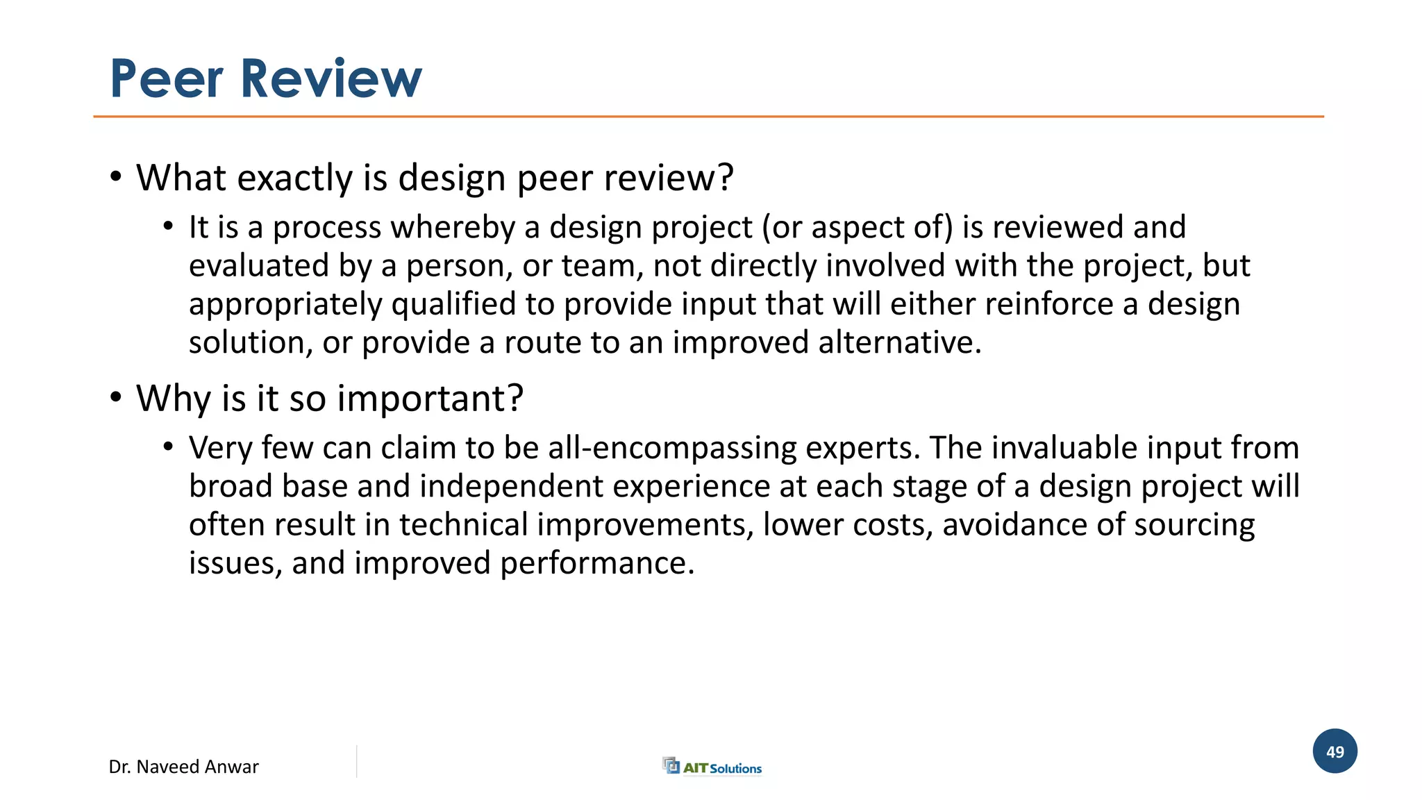 Dr. Naveed Anwar
49
Peer Review
• What exactly is design peer review?
• It is a process whereby a design project (or aspect of) is reviewed and
evaluated by a person, or team, not directly involved with the project, but
appropriately qualified to provide input that will either reinforce a design
solution, or provide a route to an improved alternative.
• Why is it so important?
• Very few can claim to be all-encompassing experts. The invaluable input from
broad base and independent experience at each stage of a design project will
often result in technical improvements, lower costs, avoidance of sourcing
issues, and improved performance.
 