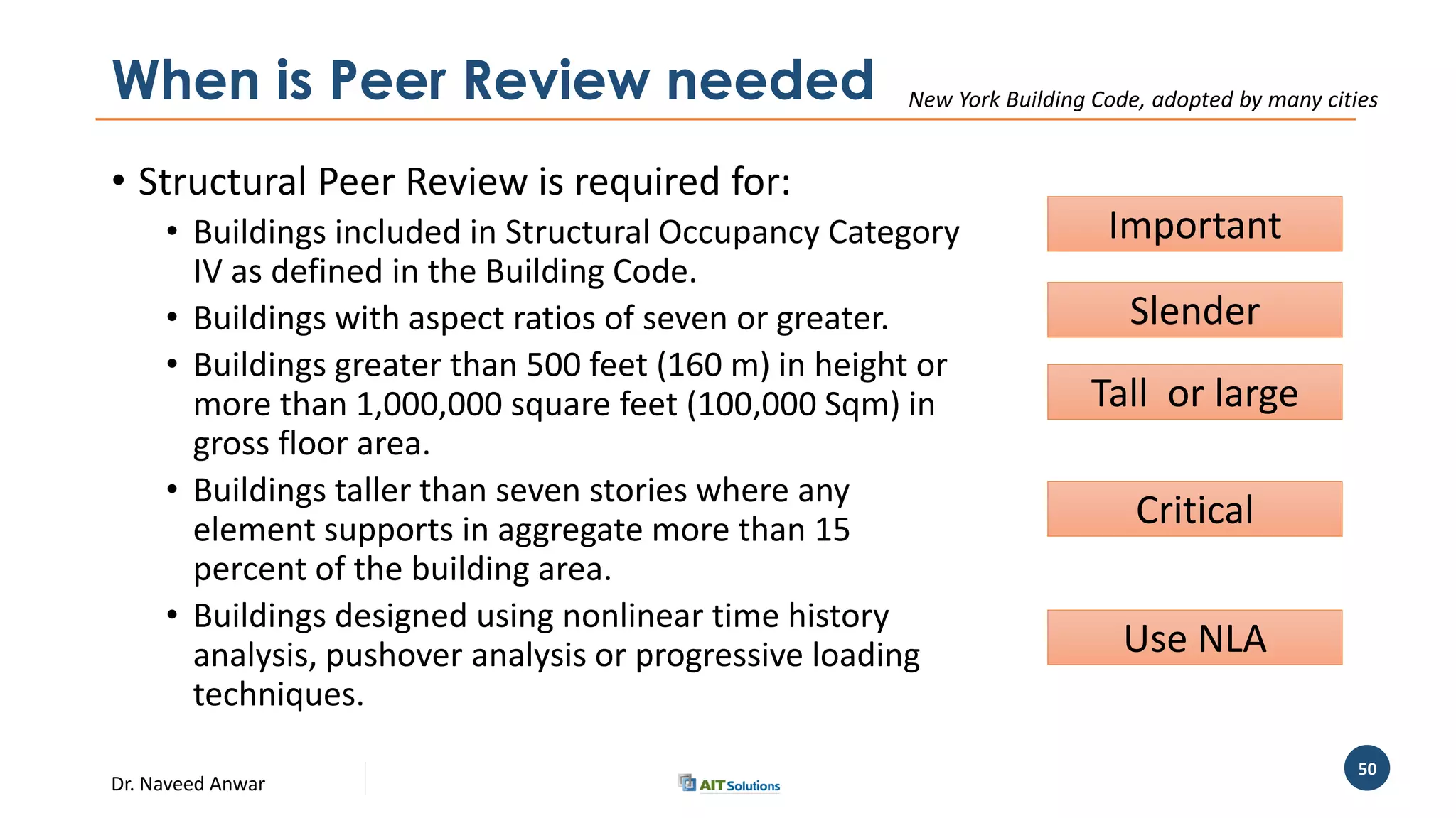 Dr. Naveed Anwar
50
When is Peer Review needed
• Structural Peer Review is required for:
• Buildings included in Structural Occupancy Category
IV as defined in the Building Code.
• Buildings with aspect ratios of seven or greater.
• Buildings greater than 500 feet (160 m) in height or
more than 1,000,000 square feet (100,000 Sqm) in
gross floor area.
• Buildings taller than seven stories where any
element supports in aggregate more than 15
percent of the building area.
• Buildings designed using nonlinear time history
analysis, pushover analysis or progressive loading
techniques.
New York Building Code, adopted by many cities
Important
Slender
Tall or large
Critical
Use NLA
 