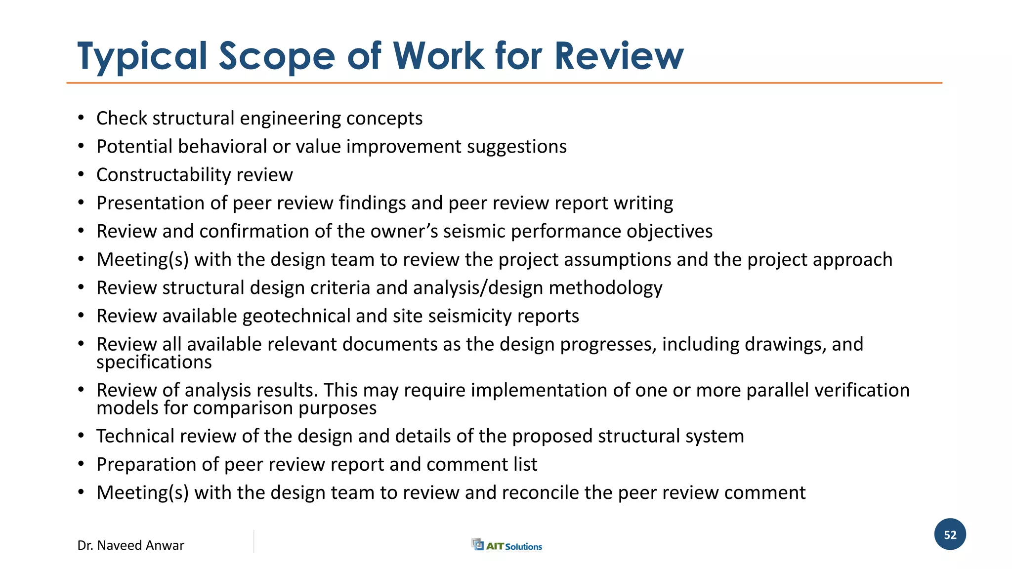 Dr. Naveed Anwar
52
Typical Scope of Work for Review
• Check structural engineering concepts
• Potential behavioral or value improvement suggestions
• Constructability review
• Presentation of peer review findings and peer review report writing
• Review and confirmation of the owner’s seismic performance objectives
• Meeting(s) with the design team to review the project assumptions and the project approach
• Review structural design criteria and analysis/design methodology
• Review available geotechnical and site seismicity reports
• Review all available relevant documents as the design progresses, including drawings, and
specifications
• Review of analysis results. This may require implementation of one or more parallel verification
models for comparison purposes
• Technical review of the design and details of the proposed structural system
• Preparation of peer review report and comment list
• Meeting(s) with the design team to review and reconcile the peer review comment
 