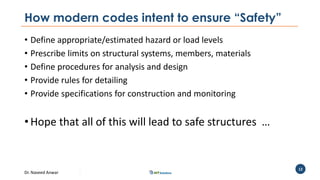 Dr. Naveed Anwar
12
How modern codes intent to ensure “Safety”
• Define appropriate/estimated hazard or load levels
• Prescribe limits on structural systems, members, materials
• Define procedures for analysis and design
• Provide rules for detailing
• Provide specifications for construction and monitoring
• Hope that all of this will lead to safe structures …
 