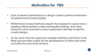 Dr. Naveed Anwar
20
Motivation for PBD
• Lack of explicit performance in design codes is primary motivation
for performance based design
• Performance based methods require the designer to assess how a
building is likely perform under earthquake shaking and other
extreme events and their correct application will help to identify
unsafe designs.
• At the same time this approach enables arbitrary restrictions to be
lifted and provides scope for the development of safer and more
cost-effective structural solutions
 