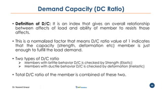 Dr. Naveed Anwar
44
Demand Capacity (DC Ratio)
• Definition of D/C: It is an index that gives an overall relationship
between affects of load and ability of member to resists those
affects.
• This is a normalized factor that means D/C ratio value of 1 indicates
that the capacity (strength, deformation etc) member is just
enough to fulfill the load demand.
• Two types of D/C ratio
 Members with brittle behavior D/C is checked by Strength (Elastic)
 Members with ductile behavior D/C is checked by deformation (Inelastic)
• Total D/C ratio of the member is combined of these two.
 