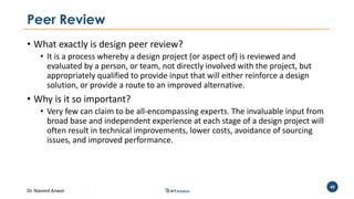 Dr. Naveed Anwar
49
Peer Review
• What exactly is design peer review?
• It is a process whereby a design project (or aspect of) is reviewed and
evaluated by a person, or team, not directly involved with the project, but
appropriately qualified to provide input that will either reinforce a design
solution, or provide a route to an improved alternative.
• Why is it so important?
• Very few can claim to be all-encompassing experts. The invaluable input from
broad base and independent experience at each stage of a design project will
often result in technical improvements, lower costs, avoidance of sourcing
issues, and improved performance.
 