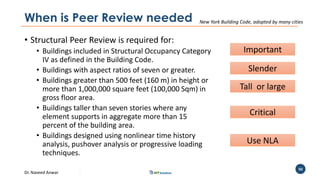 Dr. Naveed Anwar
50
When is Peer Review needed
• Structural Peer Review is required for:
• Buildings included in Structural Occupancy Category
IV as defined in the Building Code.
• Buildings with aspect ratios of seven or greater.
• Buildings greater than 500 feet (160 m) in height or
more than 1,000,000 square feet (100,000 Sqm) in
gross floor area.
• Buildings taller than seven stories where any
element supports in aggregate more than 15
percent of the building area.
• Buildings designed using nonlinear time history
analysis, pushover analysis or progressive loading
techniques.
New York Building Code, adopted by many cities
Important
Slender
Tall or large
Critical
Use NLA
 