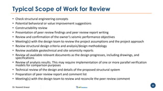 Dr. Naveed Anwar
52
Typical Scope of Work for Review
• Check structural engineering concepts
• Potential behavioral or value improvement suggestions
• Constructability review
• Presentation of peer review findings and peer review report writing
• Review and confirmation of the owner’s seismic performance objectives
• Meeting(s) with the design team to review the project assumptions and the project approach
• Review structural design criteria and analysis/design methodology
• Review available geotechnical and site seismicity reports
• Review all available relevant documents as the design progresses, including drawings, and
specifications
• Review of analysis results. This may require implementation of one or more parallel verification
models for comparison purposes
• Technical review of the design and details of the proposed structural system
• Preparation of peer review report and comment list
• Meeting(s) with the design team to review and reconcile the peer review comment
 