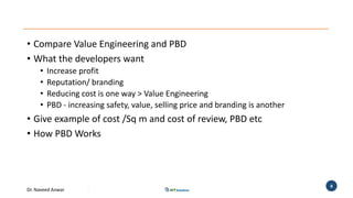Dr. Naveed Anwar
8
• Compare Value Engineering and PBD
• What the developers want
• Increase profit
• Reputation/ branding
• Reducing cost is one way > Value Engineering
• PBD - increasing safety, value, selling price and branding is another
• Give example of cost /Sq m and cost of review, PBD etc
• How PBD Works
 