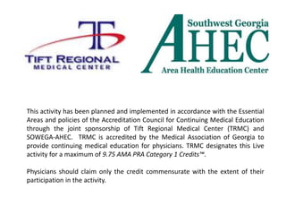 This activity has been planned and implemented in accordance with the Essential
Areas and policies of the Accreditation Council for Continuing Medical Education
through the joint sponsorship of Tift Regional Medical Center (TRMC) and
SOWEGA-AHEC. TRMC is accredited by the Medical Association of Georgia to
provide continuing medical education for physicians. TRMC designates this Live
activity for a maximum of 9.75 AMA PRA Category 1 Credits™.
Physicians should claim only the credit commensurate with the extent of their
participation in the activity.
 