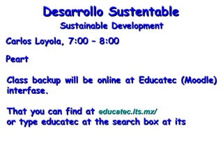 Carlos Loyola, 7:00 – 8:00 Desarrollo Sustentable Peart Sustainable Development Class backup will be online at Educatec (Moodle) interfase. That you can find at  educatec.its.mx/   or type educatec at the search box at its 