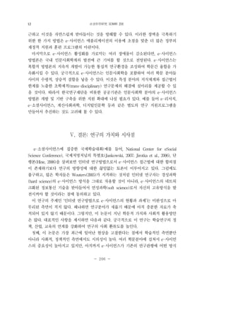 社會科學硏究 第30輯 2號
- 206 -
근하고 이것을 자연스럽게 받아들이는 것을 방해할 수 있다. 이러한 장벽을 극복하기
위한 한 가지 방법은 e-사이언스 애플리케이션의 이용에 초점을 맞춘 더 많은 정부의
재정적 지원과 훈련 프로그램의 마련이다.
마지막으로 e-사이언스 활성화를 가로막는 여러 장애물이 감소된다면, e-사이언스
방법론은 국내 인문사회학계의 발전에 큰 기여를 할 것으로 전망된다. e-사이언스는
복합적 방법론의 지속적 개발이 가능한 통섭적 연구환경을 조성하여 학문간 융합을 가
속화시킬 수 있다. 궁극적으로 e-사이언스는 인문사회학을 포함하여 여러 학문 분야들
사이의 수평적, 상승적 결합을 낳을 수 있다. 이것은 특정 분야의 지식체계와 접근법이
한계를 노출한 초학제적(trans-disciplinary) 연구문제의 해결에 실마리를 제공할 수 있
을 것이다. 따라서 한국연구재단을 비롯한 공공기관은 인문사회학 분야의 e-사이언스
방법론 개발 및 기반 구축을 위한 지원 확대에 나설 필요가 있다. 예를 들어 e-리서치,
e-소셜사이언스, 계산사회과학, 디지털인문학 등과 같은 별도의 연구 지원프로그램을
만들어서 추진하는 것도 고려해 볼 수 있다.
Ⅴ. 결론: 연구의 가치와 시사점
e-소셜사이언스에 집중한 국제학술대회(예를 들어, National Center for eSocial
Science Conference), 국제저명저널의 특별호(Jankowski, 2007; Jirotka et al., 2006), 단
행본(Hine, 2006)을 살펴보면 인터넷 연구방법으로서 e-사이언스 접근법에 대한 합의점
이 존재하기보다 연구의 방향성에 대한 끊임없는 토론이 이루어지고 있다. 그럼에도
불구하고, 많은 학자들은 Wouters(2005)가 지적하는 것처럼 인터넷 연구자는 경성과학
(hard science)의 e-사이언스 방식을 그대로 차용할 것이 아니라, e-사이언스의 네트워
크화된 정보통신 기술을 받아들여서 연성과학(soft science)로서 자신의 고유방식을 발
전시켜야 할 것이라는 점에 동의하고 있다.
이 연구의 주제인 ‘인터넷 연구방법으로 e-사이언스의 현황과 과제’는 미완성으로 마
무리된 측면이 적지 않다. 왜냐하면 연구분야가 새롭기 때문에 아직 충분한 자료가 축
적되어 있지 않기 때문이다. 그렇지만, 이 논문이 지닌 학문적 가치와 사회적 활용방안
은 많다. 대표적인 사항을 제시하면 다음과 같다. 궁극적으로 이 연구는 학술연구의 정
책, 산업, 교육의 연계를 강화하여 연구의 사회 환류도를 높인다.
첫째, 이 논문은 가장 최근에 일어난 현상을 고찰한다는 점에서 학술적인 측면뿐만
아니라 사회적, 정책적인 측면에서도 시의성이 높다. 여러 학문분야에 걸쳐서 e-사이언
스의 중요성이 높아지고 있지만, 아직까지 e-사이언스가 기존의 연구관행에 어떤 방식
12
 
