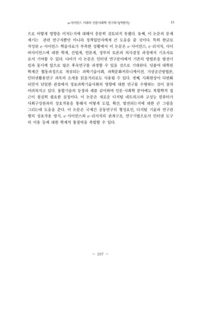 e-사이언스 시대의 인문사회학 연구하기(박한우) 207
- 207 -
으로 어떻게 영향을 미치는지에 대해서 충분히 검토되지 못했다. 둘째, 이 논문의 문제
제기는 관련 연구자뿐만 아니라 정책입안자에게 큰 도움을 줄 것이다. 특히 한글로
작성된 e-사이언스 학술자료가 부족한 상황에서 이 논문은 e-사이언스, e-리서치, 사이
버사이언스에 대한 학계, 산업계, 언론계, 정부의 토론과 의사결정 과정에서 기초자료
로서 기여할 수 있다. 나아가 이 논문은 인터넷 연구분야에서 기존의 방법론을 발전시
킴과 동시에 앞으로 많은 후속연구를 파생할 수 있을 것으로 기대된다. 덧붙여 대학원
학제간 협동과정으로 개설되는 과학기술사회, 과학문화커뮤니케이션, 가상공간방법론,
인터넷활용연구 과목의 소개용 읽을거리로도 사용될 수 있다. 셋째, 사회현상이 다변화
되면서 단일한 관점에서 정보과학기술사회의 영향에 대한 연구를 수행하는 것이 점차
어려워지고 있다. 융합기술의 등장과 궤를 같이하며 인문·사회학 분야에도 복합학적 접
근이 절실히 필요한 실정이다. 이 논문은 새로운 디지털 네트워크와 고성능 컴퓨터가
사회구성원과의 상호작용을 통해서 어떻게 도입, 확산, 발전되는지에 대한 큰 그림을
그리는데 도움을 준다. 이 논문은 국제간 공동연구의 형성요인, 디지털 기술과 연구관
행의 상호작용 방식, e-사이언스와 e-리서치의 관계구조, 연구기법으로서 인터넷 도구
의 이용 등에 대한 학제적 통찰력을 촉발할 수 있다.
13
 