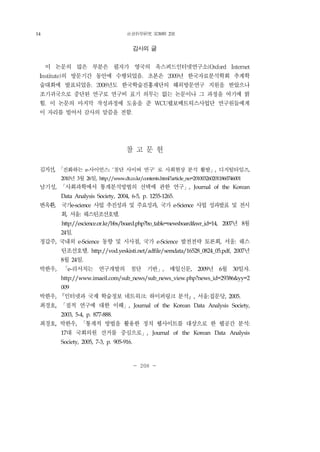 社會科學硏究 第30輯 2號
- 208 -
감사의 글
이 논문의 많은 부분은 필자가 영국의 옥스퍼드인터넷연구소(Oxford Internet
Institute)의 방문기간 동안에 수행되었음. 초본은 2009년 한국자료분석학회 추계학
술대회에 발표되었음. 2008년도 한국학술진흥재단의 해외방문연구 지원을 받았으나
조기귀국으로 중단된 연구로 연구비 표기 의무는 없는 논문이나 그 과정을 여기에 밝
힘. 이 논문의 마지막 작성과정에 도움을 준 WCU웹보메트릭스사업단 연구원들에게
이 자리를 빌어서 감사의 말씀을 전함.
참 고 문 헌
김지선, 「진화하는 e-사이언스: '첨단 사이버 연구' 로 사회현상 분석 활발」, 디지털타임즈,
2010년 3월 26일, http://www.dt.co.kr/contents.html?article_no=2010032602011860746001
남기성, 「사회과학에서 통계분석방법의 선택에 관한 연구」, Journal of the Korean
Data Analysis Society, 2004, 6-5, p. 1255-1265.
변옥환, 국가e-science 사업 추진성과 및 주요성과, 국가 e-Science 사업 성과발표 및 전시
회, 서울: 웨스틴조선호텔.
http://escience.or.kr/bbs/board.php?bo_table=newsboard&wr_id=14, 2007년 8월
24일.
정갑주, 국내외 e-Science 동향 및 시사점, 국가 e-Science 발전전략 토론회, 서울: 웨스
틴조선호텔. http://vod.yeskisti.net/adfile/semdata/16528_0824_05.pdf, 2007년
8월 24일.
박한우, 「e-리서치는 연구개발의 첨단 기반」, 매일신문, 2009년 6월 30일자.
http://www.imaeil.com/sub_news/sub_news_view.php?news_id=29386&yy=2
009
박한우, 『인터넷과 국제 학술정보 네트워크: 하이퍼링크 분석』, 서울:집문당, 2005.
최경호, 「질적 연구에 대한 이해」, Journal of the Korean Data Analysis Society,
2003, 5-4, p. 877-888.
최경호, 박한우, 「통계적 방법을 활용한 정치 웹사이트를 대상으로 한 웹공간 분석:
17대 국회의원 선거를 중심으로」, Journal of the Korean Data Analysis
Society, 2005, 7-3, p. 905-916.
14
 