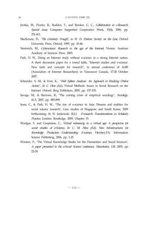 社會科學硏究 第30輯 2號
- 210 -
Jirotka, M., Procter, R., Rodden, T., and Bowker, G. C., Collaboration in e-Research.
Special issue, Computer Supported Cooperative Work, 15(4), 2006, pp.
251-411.
MacKenzie, D., ‘The Certainty Trough’, in W. H. Dutton: Society on the Line, Oxford
University Press, Oxford, 1999, pp. 43-46.
Nentwich, M., Cyberscience: Research in the age of the Internet, Vienna: Austrian
Academy of Sciences Press, 2003.
Park, H. W., Doing an Internet study without e-science in a strong Internet nation.
A short discussion paper for a round table, “Internet studies and e-science:
New tools and concepts for research”, in annual conference of AoIR
(Association of Internet Researchers) in Vancouver Canada, 17-20 October
2007.
Schneider, S. M., & Foot, K., " Web Sphere Analysis: An Approach to Studying Online
Action" , In C. Hine (Ed.), Virtual Methods: Issues in Social Research on the
Internet. Oxford: Berg Publishers, 2005, pp. 157-170.
Savage, M., & Burrows, R., "The coming crisis of empirical sociology", Sociology,
41-5, 2007, pp. 885-899.
Soon, C., & Park, H. W., "The rise of e-science in Asia: Dreams and realities for
social science research", Case studies of Singapore and South Korea, 2009
forthcoming, In N. Jankowski (Ed.). E-research: Transformations in Scholarly
Practice, London: Routledge, 2009, Chapter 15.
Woolgar, S. and Coopmans, C., Virtual witnessing in a virtual age: A prospectus for
social studies of e-Science, In C. M. Hine (Ed.), New Infrastructures for
Knowledge Production–Understanding E-science, Hershey,PA: Information
Science Publishing, 2006, pp. 1-25
Wouters, P., "The Virtual Knowledge Studio for the Humanities and Social Sciences",
A paper presented to the e-Social Science conference, Manchester, UK, 2005, pp
22-24.
16
 
