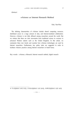 e-사이언스 시대의 인문사회학 연구하기(박한우) 211
- 211 -
Abstract
e-Science as Internet Research Method
Park, Han-Woo
The defining characteristics of e-Science include shared computing resources,
distributed access to a large amount of data, and Internet-mediated collaboration.
However, e-Science is not fully diffused among researchers around the world. But
we witness that there are clear movements from traditional science to e-science in
advanced Western nations such as the United Kingdom. In this article, we
summarize these new trends and examine how e-Science technologies are used by
Internet researchers. Furthermore, key policy tasks are suggested in order to
facilitate e-Science practices among Internet researchers in South Korea.
Key words : e-Science, e-Research, Internet research method, digital research2)
※ 투고일(2010년 10월 31일), 심사완료일(2010년 11월 26일), 게재확정일(2010년 12월 14일)
17
 