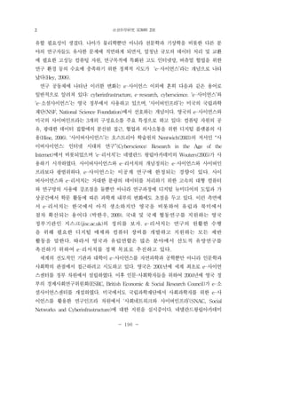 社會科學硏究 第30輯 2號
- 196 -
유할 필요성이 생겼다. 나아가 물리학뿐만 아니라 천문학과 기상학을 비롯한 다른 분
야의 연구자들도 유사한 문제에 직면하게 되면서, 엄청난 규모의 데이터 처리 및 교환
에 필요한 고성능 컴퓨팅 자원, 연구목적에 특화된 고도 인터넷망, 버츄얼 협업을 위한
연구 환경 등의 수요에 충족하기 위한 정책적 시도가 ‘e-사이언스’라는 개념으로 나타
났다(Hey, 2006).
연구 공동체에 나타난 이러한 변화는 e-사이언스 이외에 흔히 다음과 같은 용어로
일반적으로 알려져 있다: cyberinfrastructure, e-research, cyberscience. ‘e-사이언스’와
‘e-소셜사이언스’는 영국 정부에서 사용하고 있으며, ‘사이버인프라’는 미국의 국립과학
재단(NSF, National Science Foundation)에서 선호하는 개념이다. 영국의 e-사이언스와
미국의 사이버인프라는 3개의 구성요소를 주요 특징으로 하고 있다: 컴퓨팅 자원의 공
유, 광대한 데이터 집합에의 분산된 접근, 협업과 의사소통을 위한 디지털 플랫폼의 사
용(Hine, 2006). ‘사이버사이언스’는 오스트리아 학술원의 Nentwich(2003)의 저서인 “사
이버사이언스: 인터넷 시대의 연구”(Cyberscience: Research in the Age of the
Internet)에서 비롯되었으며 ‘e-리서치’는 네델란드 왕립아카데미의 Wouters(2005)가 사
용하기 시작하였다. 사이버사이언스와 e-리서치의 개념정의는 e-사이언스와 사이버인
프라보다 광범위하다. e-사이언스는 이공계 연구에 한정되는 경향이 있다. 사이
버사이언스와 e-리서치는 거대한 분량의 데이터를 처리하기 위한 고속의 대형 컴퓨터
와 연구망의 사용에 강조점을 둘뿐만 아니라 연구과정에 디지털 뉴미디어의 도입과 가
상공간에서 학문 활동에 따른 과학계 내부의 변화에도 초점을 두고 있다. 이런 측면에
서 e-리서치는 한국에서 아직 생소하지만 영국을 비롯하여 유럽과 북미에서
점차 확산되는 용어다 (박한우, 2009). 국내 및 국제 협동연구를 지원하는 영국
정부기관인 지스크(jisc.ac.uk)의 정의를 보자. e-리서치는 연구의 원활한 수행
을 위해 필요한 디지털 매체와 컴퓨터 장비를 개발하고 지원하는 모든 제반
활동을 말한다. 따라서 영국과 유럽연합은 많은 분야에서 선도적 유망연구를
촉진하기 위하여 e-리서치를 정책 목표로 추진하고 있다.
세계의 선도적인 기관과 대학이 e-사이언스를 자연과학과 공학뿐만 아니라 인문학과
사회학의 관점에서 접근하려고 시도하고 있다. 영국은 2001년에 세계 최초로 e-사이언
스센터를 정부 차원에서 설립하였다. 이후 인문·사회학자들을 위하여 2004년에 영국 정
부의 경제사회연구위원회(ESRC, British Economic & Social Research Council)가 e-소
셜사이언스센터를 개설하였다. 미국에서도 국립과학재단에서 사회과학자를 위한 e-사
이언스를 활용한 연구인프라 차원에서 ‘사회네트워크와 사이버인프라’(SNAC, Social
Networks and Cyberinfrastructure)에 대한 지원을 실시중이다. 네델란드왕립아카데미
2
 