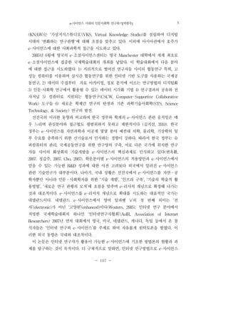 e-사이언스 시대의 인문사회학 연구하기(박한우) 197
- 197 -
(KNAW)는 ‘가상지식스튜디오’(VKS, Virtual Knowledge Studio)를 설립하여 디지털
시대의 ‘변화하는 연구관행'에 대해 초점을 맞추고 있다. 이외에 아시아권에서 호주가
e-사이언스에 대한 사회과학적 접근을 시도하고 있다.
2005년 6월에 영국의 e-소셜사이언스센터는 영국 Manchester 대학에서 세계 최초로
e-소셜사이언스에 집중한 국제학술대회의 개최를 낳았다. 이 학술대회에서 다음 분야
에 대한 접근을 시도하였다: 1) 지리적으로 떨어진 연구자들 사이의 협동연구 특히, 고
성능 컴퓨터를 이용하며 실시간 협동연구를 위한 인터넷 기반 도구를 사용하는 국제공
동연구, 2) 데이터 수집부터 자료 아카이빙, 정보 분석에 이르는 연구방법의 디지털화
3) 인문·사회학 연구에서 활용될 수 있는 데이터 시각화 기법 4) 연구결과의 공유와 전
자저널 5) 컴퓨터로 지원되는 협동연구(CSCW, Computer-Supportive Collaborative
Work) 도구들 6) 새로운 학제간 연구의 탄생과 기존 과학기술사회학(STS, Science
Technology, & Society) 연구의 발전.
선진국의 이러한 동향과 비교하여 한국 정부와 학계의 e-사이언스 관련 움직임은 매
우 느리며 관심분야와 접근법도 광범위하지 못하고 제한적이다 (김지선, 2010). 한국
정부는 e-사이언스를 자연과학과 이공계 몇몇 분야 예컨대 의학, 물리학, 기상학의 일
부 수요를 충족하기 위한 신기술로서 인식하는 경향이 강하다. 따라서 한국 정부는 슈
퍼컴퓨터의 관리, 국제공동연구를 위한 연구망의 구축, 서로 다른 국가에 위치한 연구
자들 사이의 화상회의 기술개발을 e-사이언스의 핵심과제로 인식하고 있다(변옥환,
2007; 정갑주, 2007; Cho, 2007). 학문분야별 e-사이언스의 적용방안과 e-사이언스에서
얻을 수 있는 가능한 R&D 성과에 대한 사전 고려보다 외국에서 알려진 e-사이언스
관련 기술연구가 대부분이다. 나아가, 국내 상황은 선진국에서 e-사이언스를 자연․공
학자뿐만 아니라 인문․사회학자를 위한 ‘기술 개발’, ‘인프라 구축’, ‘기술의 학술적 활
용방법’, ‘새로운 연구 관행의 모색’에 초점을 맞추며 e-리서치 개념으로 확장해 나가는
것과 대조적이다. e-사이언스를 e-리서치 개념으로 확대를 시도하는 대표적인 국가는
네델란드이다. 네델란드 e-사이언스에서 영어 알파벳 ‘e’의 첫 번째 의미는 ‘전
자’(electronic)가 아닌 ‘고양된’(enhanced)이다(Wouters, 2005). 인터넷 연구 분야에서
저명한 국제학술대회의 하나인 ‘인터넷연구자협회’(AoIR, Association of Internet
Researchers) 2007년 연차 대회에서 영국, 미국, 네델란드, 캐나다, 독일 등에서 온 참
석자들은 ‘인터넷 연구와 e-사이언스’를 주제로 하여 자유롭게 원탁토론을 벌였다. 이
러한 외국 동향은 국내와 대조적이다.
이 논문은 인터넷 연구자가 활용이 가능한 e-사이언스에 기초한 방법론의 현황과 과
제를 탐구하는 것이 목적이다. 더 구체적으로 말하면, 인터넷 연구방법으로 e-사이언스
3
 