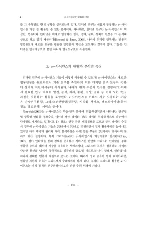 社會科學硏究 第30輯 2號
- 198 -
를 그 유형별로 현재 상황을 살펴보는데 있다. 인터넷 연구는 새롭게 등장하는 e-사이
언스를 가장 잘 활용할 수 있는 분야이다. 왜냐하면, 인터넷 연구는 (e-사이언스의 핵
심인) 컴퓨터와 인터넷을 매개로 발생하는 정치, 경제, 문화, 사회적 현상을 그 분석대
상으로 하고 있기 때문이다(Howard & Jones, 2004). 나아가 인터넷 연구자는 전통적
방법론보다 새로운 도구를 활용한 방법론의 혁신을 도모하는 경우가 많다. 그들은 인
터넷을 연구대상으로 뿐만 아니라 연구도구로도 사용한다.
Ⅱ. e-사이언스의 현황과 분야별 특징
인터넷 연구에 e-사이언스 기술이 어떻게 사용될 수 있는가? e-사이언스는 새로운
협동연구를 유도하면서 기존 연구를 촉진하기 위한 디지털 연구 도구와 컴퓨
터 장비의 지원에서부터 시작된다. 나아가 세계 수준의 연구를 진행하기 위해
서 필요한 연구 자료의 발견, 분석, 처리, 출판, 저장, 공유 등 거의 모든 연구
과정을 지원하는 활동을 포함한다. e-사이언스를 위해서 자주 사용되는 기술
은 가상연구환경, 그리드(분산병렬)컴퓨팅, 시각화 서비스, 텍스트마이닝(문서
정보 경로분석) 서비스 등이다.
Nentwich(2003)는 e-사이언스가 학술·연구 분야에 도입·확산되면서 나타나는 연구방
법 항목별 변화를 정보수집, 데이터 생산, 데이터 관리, 데이터 처리·분석으로 나누어서
단계별로 제시하고 있다(<표 1> 참조). 연구 관련 배경정보를 모으고 분석 데이터 수집
의 경우에 e-사이언스 기술은 2단계에서 3단계로 진행하면서 점차 활용사례가 늘어나고
있지만 아직 데이터 관리와 처리, 분석과정은 아직 많은 부분이 2단계에서 벗어나지 못
하고 있는 실정이다. 특히 그리드(Grid)는 e-사이언스의 핵심기술로 인식된다(Hey,
2006). 웹이 인터넷을 통해 정보를 공유하는 서비스인 반면에 그리드는 인터넷을 통해
컴퓨팅 능력과 데이터 저장을 공유하는 서비스이다. 그리드의 목적은 컴퓨터들 사이의
단순한 통신을 넘어서 궁극적으로 컴퓨터의 글로벌 네트워크-다시 말해서, 인터넷-을
하나의 광대한 컴퓨터 자원으로 만드는 것이다. 따라서 정보 공유가 웹의 요체이라면,
컴퓨팅 자원의 공유는 그리드에게 수레바퀴의 살과 같다. 그러나 그리드를 활용한 e-사
이언스는 아직 정착된 연구관행이기보다 진행 중인 미래에 가깝다.
4
 