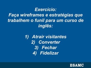Exercício:
Faça wireframes e estratégias que
trabalhem o funil para um curso de
inglês:
1) Atrair visitantes
2) Converter
3) Fechar
4) Fidelizar
 